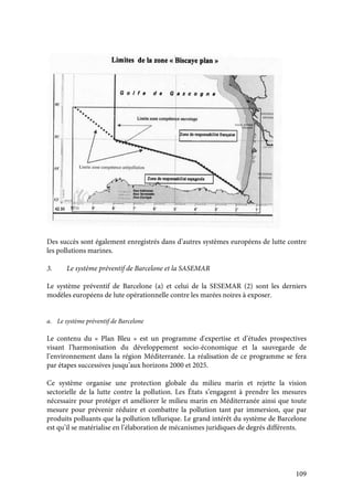 109
Des succès sont également enregistrés dans d’autres systèmes européens de lutte contre
les pollutions marines.
3. Le système préventif de Barcelone et la SASEMAR
Le système préventif de Barcelone (a) et celui de la SESEMAR (2) sont les derniers
modèles européens de lute opérationnelle contre les marées noires à exposer.
a. Le système préventif de Barcelone
Le contenu du « Plan Bleu » est un programme d'expertise et d’études prospectives
visant l’harmonisation du développement socio-économique et la sauvegarde de
l’environnement dans la région Méditerranée. La réalisation de ce programme se fera
par étapes successives jusqu’aux horizons 2000 et 2025.
Ce système organise une protection globale du milieu marin et rejette la vision
sectorielle de la lutte contre la pollution. Les États s’engagent à prendre les mesures
nécessaire pour protéger et améliorer le milieu marin en Méditerranée ainsi que toute
mesure pour prévenir réduire et combattre la pollution tant par immersion, que par
produits polluants que la pollution tellurique. Le grand intérêt du système de Barcelone
est qu’il se matérialise en l’élaboration de mécanismes juridiques de degrés différents.
 