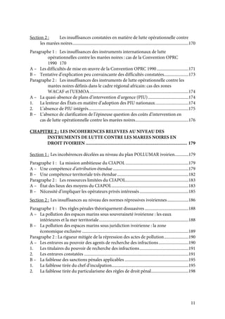 11
Section 2 : Les insuffisances constatées en matière de lutte opérationnelle contre
les marées noires.............................................................................................................170
Paragraphe 1 : Les insuffisances des instruments internationaux de lutte
opérationnelles contre les marées noires : cas de la Convention OPRC
1990 170
A – Les difficultés de mise en œuvre de la Convention OPRC 1990..............................171
B – Tentative d’explication peu convaincante des difficultés constatées.......................173
Paragraphe 2 : Les insuffisances des instruments de lutte opérationnelle contre les
marées noires définis dans le cadre régional africain: cas des zones
WACAF et l’UEMOA.............................................................................................174
A – La quasi-absence de plans d’intervention d’urgence (PIU)......................................174
1. La lenteur des États en matière d’adoption des PIU nationaux...............................174
2. L’absence de PIU intégrés..............................................................................................175
B – L’absence de clarification de l’épineuse question des coûts d’intervention en
cas de lutte opérationnelle contre les marées noires..................................................176
CHAPITRE 2 : LES INCOHERENCES RELEVEES AU NIVEAU DES
INSTRUMENTS DE LUTTE CONTRE LES MAREES NOIRES EN
DROIT IVOIRIEN ...................................................................................... 179
Section 1 : Les incohérences décelées au niveau du plan POLLUMAR ivoirien.............179
Paragraphe 1 : La mission ambitieuse du CIAPOL ...........................................................179
A – Une compétence d’attribution étendue.......................................................................179
B – Une compétence territoriale très étendue...................................................................182
Paragraphe 2 : Les ressources limitées du CIAPOL...........................................................183
A – État des lieux des moyens du CIAPOL........................................................................183
B – Nécessité d’impliquer les opérateurs privés intéressés..............................................185
Section 2 : Les insuffisances au niveau des normes répressives ivoiriennes....................186
Paragraphe 1 : Des règles pénales théoriquement dissuasives .........................................188
A – La pollution des espaces marins sous souveraineté ivoirienne : les eaux
intérieures et la mer territoriale....................................................................................188
B – La pollution des espaces marins sous juridiction ivoirienne : la zone
économique exclusive ....................................................................................................189
Paragraphe 2 : La rigueur mitigée de la répression des actes de pollution.......................190
A – Les entraves au pouvoir des agents de recherche des infractions............................190
1. Les titulaires du pouvoir de recherche des infractions..............................................191
2. Les entraves constatées ..................................................................................................191
B – La faiblesse des sanctions pénales applicables ............................................................195
1. La faiblesse tirée du chef d’inculpation........................................................................195
2. La faiblesse tirée du particularisme des règles de droit pénal...................................198
 