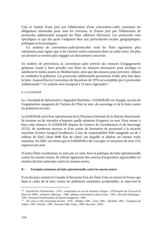 110
Cela se traduit d’une part par l’élaboration d’une convention-cadre contenant les
obligations minimales pour tous les riverains, et d’autre part par l’élaboration de
protocoles additionnels auxquels les États adhèrent librement. Ces protocoles sont
spécifiques ce qui fait qu'ils s’adaptent bien aux particularités locales, géographiques,
politiques et économiques.
Ce système de convention-cadre/protocoles rend les États signataires plus
volontaires pour signer que si ils s’étaient sentis contraints dans un cadre strict. De plus
ces derniers se sentent plus engagés car directement concernés.
En matière de prévention, la convention-cadre prévoit des mesures d’engagements
généraux visant à faire prendre aux États les mesures nécessaires pour protéger et
améliorer le milieu marin en Méditerranée, ainsi que des mesures pour prévenir, réduire
et combattre la pollution. Les protocoles additionnels permettent d’aller plus loin dans
la lutte. Aujourd’hui la Convention de Barcelone de 1976 est complétée par 6 protocoles
Additionnels260
. Ce système sera transposé à 12 mers régionales261
.
b. La SASEMAR
La « Sociedad de Salvamento y Segurdad Maritima » (SASEMAR) est chargée, au sein de
l’organisation espagnole de l’Action de l’État en mer, du sauvetage et de la lutte contre
les pollutions en mer.
La SASEMAR est le bras opérationnel de la Direction Générale de la Marine Marchande.
Sa mission est de résoudre n’importe quelle situation d’urgence en mer. Pour mener à
bien cette mission, la SASEMAR dispose de Centres de Coordination et de Sauvetage
(CCS), de nombreux moyens et d’un centre de formation de personnel à la sécurité
maritime (Centro Integral Jovellanos). L’aire de responsabilité SAR espagnole est de 1
million de Km2 (dont 8000 Km de côtes) sur laquelle se déploie un intense trafic
maritime. En 2005, on estime que la SASEMAR a dû s’occuper en moyenne de onze (11)
urgences par jour.
D’autres États occidentaux ne sont pas en reste dans la politique de lutte opérationnelle
contre les marées noires. Ils offrent également des sources d’inspiration appréciables en
matière de lutte nationale contre les marées noires.
B – Exemples nationaux de lutte opérationnelle contre les marées noires
Il est des pays comme le Canada, le Royaume Uni, les États-Unis ou encore la France qui
dans le cadre de la lutte contre les pollutions maritimes accidentelles, se réservent le
260
Interdiction d’immersion : 1976 ; coopération en cas de situation critique : 1976(inspiré de l’Accord de
Bonn de 1969) ; pollution tellurique : 1980 ; plateau continental et plate-forme : 1994 ; diversité biologique :
1995 ; transport transfrontalier de déchets dangereux : 1996
261
On citera à titre d’exemple Koweït : 1978 ; Abidjan :1981 ; Lima :1981 ; Djeddah :1982 ; Cartagena de
Indias : 1983 ; Nairobi : 1985 ; Nouméa 1986 ; Paipa : 1989 ; Bucarest : 1992).
 