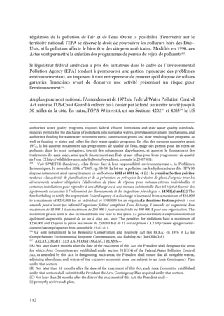 112
régulation de la pollution de l’air et de l’eau. Outre la possibilité d’intervenir sur le
territoire national, l’EPA se réserve le droit de poursuivre les pollueurs hors des Etats-
Unis, si la pollution affecte le bien être des citoyens américains. Modifiés en 1990, ces
Actes vont permettre la création des programmes de permis de rejets de polluants265
.
le législateur fédéral américain a pris des initiatives dans le cadre de l’Environmental
Pollution Agency (EPA) tendant à promouvoir une gestion rigoureuse des problèmes
environnementaux, en imposant à tout entrepreneur de prouver qu’il dispose de solides
garanties financières avant de démarrer une activité présentant un risque pour
l’environnement266
.
Au plan purement national, l’Amendement de 1972 du Federal Water Pollution Control
Act autorise l’US Coast Guard à enlever ou à couler par le fond un navire avarié jusqu’à
50 milles de la côte. En outre, l’OPA 90 investit, en ses Sections 4202267
et 4203268
le US
authorizes water quality programs, requires federal effluent limitations and state water quality standards,
requires permits for the discharge of pollutants into navigable waters, provides enforcement mechanisms, and
authorizes funding for wastewater treatment works construction grants and state revolving loan programs, as
well as funding to states and tribes for their water quality programs. En plus des mesures autorisées avant
1972, la loi autorise notamment des programmes de qualité de l'eau, exige des permis pour les rejets de
polluants dans les eaux navigables, fournit des mécanismes d'application, et autorise le financement des
traitements des eaux usées, ainsi que le financement aux États et aux tribus pour leurs programmes de qualité
de l'eau. Cf.http://wildlifelaw.unm.edu/fedbook/fwpca.html, consulté le 25-07-011.
265
Voir SPAETER (Sandrine), « Les firmes face à leur responsabilité environnementale », in Problèmes
Economiques, 24 novembre 2004, n°2863, pp. 58-59. La loi sur la pollution par les hydrocarbures dite OPA 90
dispose notamment ainsi respectivement en ses Sections 4202 et 4301 (a) et (c) : la première Section précitée
renforce « les activités de planification et de la prévention en prévoyant la création de plans d'urgence pour les
déversements rendant obligatoire l'élaboration de plans de réponse pour bateaux-citernes individuelles et
certaines installations pour répondre à une décharge ou à une menace substantielle d'un tel rejet et fournir des
équipements nécessaires à l'enlèvement des déversements et des inspections périodiques ». §4301(a) and (c) The
fine for failing to notify the appropriate Federal agency of a discharge is increased from a maximum of $10,000
to a maximum of $250,000 for an individual or $500,000 for an organizaLa deuxième Section prévoit « une
amende pour n’avoir pas informé l'organisme fédéral compétent d'une décharge. L’amende est augmentée d'un
maximum de 10 000 $ à un maximum de 250 000 $ pour un individu ou 500 000 $ pour une organisation. The
maximum prison term is also increased from one year to five years. La peine maximale d'emprisonnement est
également augmentée, passant de un an à cinq ans, avec The penalties for violations have a maximum of
$250,000 and 15 years in priun maximum de 250 000 $ et de 15 ans de prison ». Cf.http://www.epa.gov/oem/-
content/lawsregs/opaover.htm, consulté le 25-07-011.
266
Ce sont notamment la loi Ressource Conservation and Recovery Act (loi RCRA) en 1976 et La loi
Comprehensive Environmental Response, Compensation, and Liability Act (loi CERCLA).
267
AREA COMMITTEES AND CONTINGENCY PLANS.—
(A) Not later than 6 months after the date of the enactment of this Act, the President shall designate the areas
for which Area Committees are established under section 311(j)(4) of the Federal.Water Pollution Control
Act, as amended by this Act. In designating. such areas, the President shall ensure that all navigable waters,
adjoining shorelines, and waters of the exclusive economic zone are subject to an Area Contingency Plan
under that section.
(B) Not later than 18 months after the date of the enactment of this Act, each Area Committee established
under that section shall submit to the President the Area Contingency Plan required under that section.
(C) Not later than 24 months after the date of the enactment of this Act, the President shall—
(i) promptly review each plan;
 