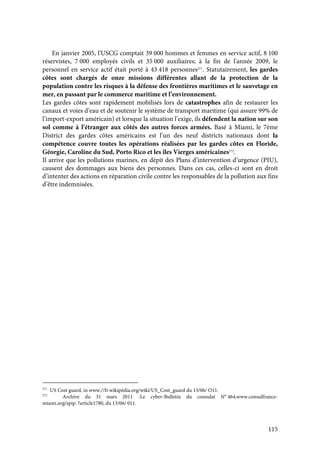 115
En janvier 2005, l'USCG comptait 39 000 hommes et femmes en service actif, 8 100
réservistes, 7 000 employés civils et 35 000 auxiliaires; à la fin de l'année 2009, le
personnel en service actif était porté à 43 418 personnes271
. Statutairement, les gardes
côtes sont chargés de onze missions différentes allant de la protection de la
population contre les risques à la défense des frontières maritimes et le sauvetage en
mer, en passant par le commerce maritime et l’environnement.
Les gardes côtes sont rapidement mobilisés lors de catastrophes afin de restaurer les
canaux et voies d’eau et de soutenir le système de transport maritime (qui assure 99% de
l’import-export américain) et lorsque la situation l’exige, ils défendent la nation sur son
sol comme à l’étranger aux côtés des autres forces armées. Basé à Miami, le 7ème
District des gardes côtes américains est l’un des neuf districts nationaux dont la
compétence couvre toutes les opérations réalisées par les gardes côtes en Floride,
Géorgie, Caroline du Sud, Porto Rico et les îles Vierges américaines272
.
Il arrive que les pollutions marines, en dépit des Plans d’intervention d’urgence (PIU),
causent des dommages aux biens des personnes. Dans ces cas, celles-ci sont en droit
d’intenter des actions en réparation civile contre les responsables de la pollution aux fins
d’être indemnisées.
271
US Cost guard, in www.//fr.wikipédia.org/wiki/US_Cost_guard du 13/06/ O11.
272
Archive du 31 mars 2011 -Le cyber-Bulletin du consulat N° 464,www.consulfrance-
miami.org/spip. ?article1780, du 13/06/ 011.
 