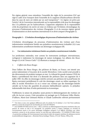 118
Par régime général, nous entendons, l’ensemble des règles de la convention CLC qui
régit le cadre d’un transport dont l’ensemble de la cargaison d’hydrocarbures déversée
dans les eaux de mers est réalisé par un seul transporteur277
. Ce régime est prévu par
l’article 3 de la Convention internationale sur la responsabilité civile pour les dommages
dus à la pollution par les hydrocarbures. L’apparente adaptation de la responsabilité
civile du propriétaire du navire est mise en évidence par l’évolution chronologique du
processus d’indemnisation des victimes (Paragraphe 1) et du nouveau régime spécial
d’indemnisation en droit maritime international et en droit comparé (Paragraphe 2).
Paragraphe 1 : L’évolution chronologique du processus d’indemnisation des victimes
L’évolution chronologique du processus d’indemnisation des victimes part d’une
indemnisation initialement limitée aux préjudices monétairement évaluables (A) à une
indemnisation actuellement étendue aux dommages écologiques (B).
A – Une indemnisation initialement limitée aux préjudices monétairement évaluables
Les juridictions nationales, tout comme les instruments juridiques internationaux,
rechignent à indemniser les dommages de nature écologique. Les affaires des Boues
Rouges (1) et de l’Amoco-Cadiz278
(2) illustrent ce manque de volonté.
1. L’affaire des Boues Rouges
Dans l’affaire des Boues Rouges, des pêcheurs de Bastia, en France, ont intenté une
action indemnitaire à l’encontre de la société Montedison. Cette société avait procédé à
des déversements de produits toxiques en mer. Le tribunal de grande instance (TGI) de
Bastia a partiellement fait droit à la demande des pêcheurs dans son jugement du 4
juillet 1985. En effet, les dommages-intérêts octroyés aux pêcheurs de la prud’homie de
Bastia couvraient partiellement le coût des dommages causés au milieu aquatique. En
effet, la société Montedison n’a eu à verser aux victimes que des dommages-intérêts
calculés sur la base des quantités de poissons habituellement capturés. Le préjudice
indemnisable était donc d’ordre patrimonial ou économique.
Visiblement, la nature du préjudice ayant permis le dédommagement des victimes est
celle du lucrum cessans. Cette perception est partagée par le Professeur Gilles Martin.
D’ailleurs, Marie-José Littmann-Martin et Claude Lambrechts relèvent pertinemment
277
Voir dans ce sens, avec quelques différences près, les articles 9 et 16 alinéas 1, 2 et 3 de l’Acte uniforme
relatif au contrat de transport de marchandise par route de l’OHADA.
278
Aziz SAHEB-ETTABA écrit en sens : « Elle se cantonne au dédommagement des pertes monétaires dues aux
mesures de remise en état et de sauvegarde. Les préjudices portés à l’aspect esthétique ou récréatif de
l’environnement marin et les autres dommages écologiques auxquels il est difficile d’attribuer une valeur
monétaire, comme la vie des animaux marins, ne sont donc pas indemnisables ». Cf. SAHEB-ETTABA (Aziz),
« La protection juridique de l’environnement marin dans le cadre du transport maritime de substances nocives
et potentiellement dangereuses », Montréal, Revue Juridique Thémis, n°32, éd. Thémis, 1998, p.516.
 