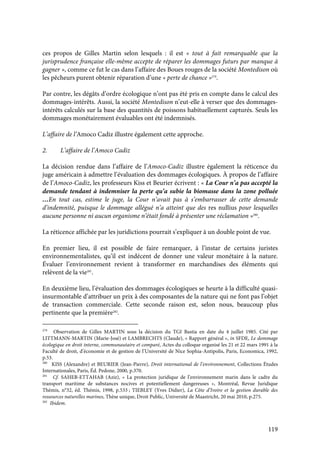 119
ces propos de Gilles Martin selon lesquels : il est « tout à fait remarquable que la
jurisprudence française elle-même accepte de réparer les dommages futurs par manque à
gagner », comme ce fut le cas dans l’affaire des Boues rouges de la société Montedison où
les pêcheurs purent obtenir réparation d’une « perte de chance »279
.
Par contre, les dégâts d’ordre écologique n’ont pas été pris en compte dans le calcul des
dommages-intérêts. Aussi, la société Montedison n’eut-elle à verser que des dommages-
intérêts calculés sur la base des quantités de poissons habituellement capturés. Seuls les
dommages monétairement évaluables ont été indemnisés.
L’affaire de l’Amoco Cadiz illustre également cette approche.
2. L’affaire de l’Amoco Cadiz
La décision rendue dans l’affaire de l’Amoco-Cadiz illustre également la réticence du
juge américain à admettre l’évaluation des dommages écologiques. À propos de l’affaire
de l’Amoco-Cadiz, les professeurs Kiss et Beurier écrivent : « La Cour n’a pas accepté la
demande tendant à indemniser la perte qu’a subie la biomasse dans la zone polluée
…En tout cas, estime le juge, la Cour n’avait pas à s’embarrasser de cette demande
d’indemnité, puisque le dommage allégué n’a atteint que des res nullius pour lesquelles
aucune personne ni aucun organisme n’était fondé à présenter une réclamation »280
.
La réticence affichée par les juridictions pourrait s’expliquer à un double point de vue.
En premier lieu, il est possible de faire remarquer, à l’instar de certains juristes
environnementalistes, qu’il est indécent de donner une valeur monétaire à la nature.
Évaluer l’environnement revient à transformer en marchandises des éléments qui
relèvent de la vie281
.
En deuxième lieu, l’évaluation des dommages écologiques se heurte à la difficulté quasi-
insurmontable d’attribuer un prix à des composantes de la nature qui ne font pas l’objet
de transaction commerciale. Cette seconde raison est, selon nous, beaucoup plus
pertinente que la première282
.
279
Observation de Gilles MARTIN sous la décision du TGI Bastia en date du 4 juillet 1985. Cité par
LITTMANN-MARTIN (Marie-José) et LAMBRECHTS (Claude), « Rapport général », in SFDE, Le dommage
écologique en droit interne, communautaire et comparé, Actes du colloque organisé les 21 et 22 mars 1991 à la
Faculté de droit, d’économie et de gestion de l’Université de Nice Sophia-Antipolis, Paris, Economica, 1992,
p.53.
280
KISS (Alexandre) et BEURIER (Jean-Pierre), Droit international de l’environnement, Collections Études
Internationales, Paris, Éd. Pedone, 2000, p.370.
281
Cf. SAHEB-ETTAHAB (Aziz), « La protection juridique de l’environnement marin dans le cadre du
transport maritime de substances nocives et potentiellement dangereuses », Montréal, Revue Juridique
Thémis, n°32, éd. Thémis, 1998, p.533 ; TIEBLEY (Yves Didier), La Côte d’Ivoire et la gestion durable des
ressources naturelles marines, Thèse unique, Droit Public, Université de Maastricht, 20 mai 2010, p.275.
282
Ibidem.
 