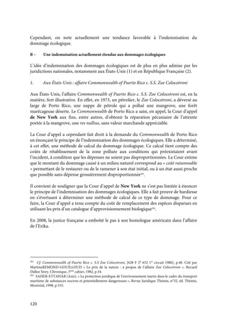 120
Cependant, on note actuellement une tendance favorable à l’indemnisation du
dommage écologique.
B – Une indemnisation actuellement étendue aux dommages écologiques
L’idée d’indemnisation des dommages écologiques est de plus en plus admise par les
juridictions nationales, notamment aux États-Unis (1) et en République Française (2).
1. Aux États-Unis : affaire Commonwealth of Puerto Rico c. S.S. Zoe Colocotroni
Aux États-Unis, l’affaire Commonwealth of Puerto Rico c. S.S. Zoe Colocotroni est, en la
matière, fort illustrative. En effet, en 1973, un pétrolier, le Zoe Colocotroni, a déversé au
large de Porto Rico, une nappe de pétrole qui a pollué une mangrove, une forêt
marécageuse déserte. Le Commonwealth de Porto Rico a saisi, en appel, la Cour d’appel
de New York aux fins, entre autres, d’obtenir la réparation pécuniaire de l’atteinte
portée à la mangrove, une res nullius, sans valeur marchande appréciable.
La Cour d’appel a cependant fait droit à la demande du Commonwealth de Porto Rico
en énonçant le principe de l’indemnisation des dommages écologiques. Elle a déterminé,
à cet effet, une méthode de calcul du dommage écologique. Ce calcul tient compte des
coûts de rétablissement de la zone polluée aux conditions qui préexistaient avant
l’incident, à condition que les dépenses ne soient pas disproportionnées. La Cour estime
que le montant du dommage causé à un milieu naturel correspond au « coût raisonnable
» permettant de le restaurer ou de le ramener à son état initial, ou à un état aussi proche
que possible sans dépense grossièrement disproportionnée283
.
Il convient de souligner que la Cour d’appel de New York ne s’est pas limitée à énoncer
le principe de l’indemnisation des dommages écologiques. Elle a fait preuve de hardiesse
en s’évertuant à déterminer une méthode de calcul de ce type de dommage. Pour ce
faire, la Cour d’appel a tenu compte du coût de remplacement des espèces disparues en
utilisant les prix d’un catalogue d’approvisionnement biologique284
.
En 2008, la justice française a emboîté le pas à son homologue américain dans l’affaire
de l’Erika.
283
Cf. Commonwealth of Puerto Rico c. S.S Zoe Colocotroni, [628 F 2d
652 1st
circuit 1980], p.40. Cité par
MartineREMOND-GOUILLOUD « Le prix de la nature : à propos de l’affaire Zoe Colocotroni », Recueil
Dalloz Sirey, Chronique, 5ème
cahier, 1982, p.34.
284
SAHEB-ETTAHAB (Aziz), « La protection juridique de l’environnement marin dans le cadre du transport
maritime de substances nocives et potentiellement dangereuses », Revue Juridique Thémis, n°32, éd. Thémis,
Montréal, 1998, p.535.
 