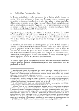 121
2. En République Française : affaire Erika
En France, les juridictions civiles tout comme les juridictions pénales statuant en
matière civile sont réticentes à allouer des dommages-intérêts consistants aux
associations environnementales. La raison de cette réticence tient au fait que le préjudice
allégué par ces associations ne leur est pas personnel285
. Selon elles, la multiplication des
actions en justice de ces associations s’apparente à une sorte d’enrichissement sans cause
du moment où celles-ci ne justifient pas d’un préjudice personnel mais allèguent plutôt
un préjudice s’étendant à l’ensemble de la collectivité286
.
Cependant, le jugement du 16 janvier 2008 rendu dans l’affaire de l’Erika par la 11ème
Chambre du Tribunal de Grande Instance (TGI) de Paris se distingue, en la matière, des
décisions antérieures prises par les juridictions pénales ou civiles françaises. En effet, le
TGI a, dans l’affaire Erika, accepté de réparer les dommages non pécuniairement
évaluables.
En illustration, on mentionnera le dédommagement que le TGI de Paris a octroyé à
certaines associations de protection de l’environnement. Celles-ci ont obtenu réparation
pour les préjudices résultant de l’atteinte à l’environnement. Ainsi, la Ligue de
Protection des Oiseaux (LPO) s’est vue allouée la somme de 242.040,94 € au titre des
frais de fonctionnement (occasionnés par les soins prodigués aux oiseaux mazoutés),
303.167,13 € pour le préjudice matériel subi et surtout la somme de 300.000 € pour
réparer le préjudice résultant de l’atteinte à l’environnement287
.
Le nouveau régime spécial d’indemnisation en droit maritime international et en droit
comparé, participe également de l’apparente adaptation de la responsabilité civile du
propriétaire du navire.
285
Le Professeur Jean-François NEURAY critique cette réticence en écrivant : « Pourtant, si l’on veut bien se
placer dans l’optique d’une protection efficace de l’environnement considéré comme patrimoine commun,
n’importe quel citoyen ou groupe de citoyens devrait pouvoir se plaindre d’une nuisance sans être tenu
d’administrer la preuve qu’il en fut spécialement la victime ».
Cf. NEURAY (Jean-François), « L’amélioration de l’accès à la justice dans une perspective de défense de
l’environnement », in PÂQUES (Michel) et FAURE (Michaël) (dir.), La protection de l’environnement au cœur
du système juridique international et du droit interne : Acteurs, valeurs et efficacité, Actes du Colloque des 19 et
20 octobre 2001, Université de Liège, Bruxelles, Bruylant, 2003, pp.410-411.
286
Cf. LITTMANN-MARTIN (Marie-José) et LAMBRECHTS (Claude), « Rapport général », in SFDE, Le
dommage écologique en droit interne, communautaire et comparé, op.cit, p.72.
287
En outre, le TGI de Paris a accepté de condamner la société TOTAL – propriétaire de la cargaison
polluante – à réparer le préjudice moral subi par d’autres associations de protection de l’environnement. Ainsi,
la somme de 30.000 € a respectivement été allouée aux associations Greenpeace France et WWF France.
L’association Mouvement national de lutte pour l’Environnement (MNLE) a obtenu la somme de 18.773 € au
titre du préjudice matériel subi, et la somme de 5.000 € au titre du préjudice moral. Le TGI de Paris a
également accepté d’allouer la somme de 15.000 € à l’Association pour la sauvegarde des animaux sauvages
(ASPAS) en vue de réparer le préjudice moral subi par celle-ci. Enfin, l’association ‘‘Environnement 56’’ a
obtenu du TGI de Paris que le préjudice moral subi par elle soit réparé à hauteur de 10.000 somme de 15.000
€. Cf. TGI de Paris, 11ème
Ch., 4ème
section, Paris, 16 janvier 2008, Jugement n°1, pp.251-254 et 257.
 