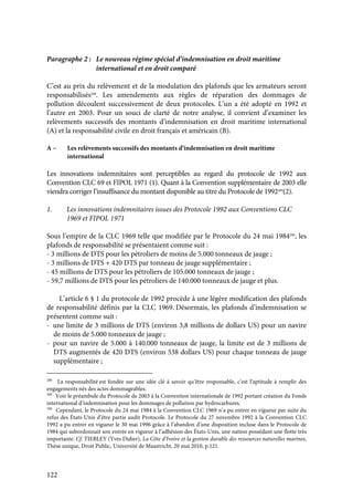 122
Paragraphe 2 : Le nouveau régime spécial d’indemnisation en droit maritime
international et en droit comparé
C’est au prix du relèvement et de la modulation des plafonds que les armateurs seront
responsabilisés288
. Les amendements aux règles de réparation des dommages de
pollution découlent successivement de deux protocoles. L’un a été adopté en 1992 et
l’autre en 2003. Pour un souci de clarté de notre analyse, il convient d’examiner les
relèvements successifs des montants d’indemnisation en droit maritime international
(A) et la responsabilité civile en droit français et américain (B).
A – Les relèvements successifs des montants d’indemnisation en droit maritime
international
Les innovations indemnitaires sont perceptibles au regard du protocole de 1992 aux
Convention CLC 69 et FIPOL 1971 (1). Quant à la Convention supplémentaire de 2003 elle
viendra corriger l’insuffisance du montant disponible au titre du Protocole de 1992289
(2).
1. Les innovations indemnitaires issues des Protocole 1992 aux Conventions CLC
1969 et FIPOL 1971
Sous l’empire de la CLC 1969 telle que modifiée par le Protocole du 24 mai 1984290
, les
plafonds de responsabilité se présentaient comme suit :
- 3 millions de DTS pour les pétroliers de moins de 5.000 tonneaux de jauge ;
- 3 millions de DTS + 420 DTS par tonneau de jauge supplémentaire ;
- 45 millions de DTS pour les pétroliers de 105.000 tonneaux de jauge ;
- 59,7 millions de DTS pour les pétroliers de 140.000 tonneaux de jauge et plus.
L’article 6 § 1 du protocole de 1992 procède à une légère modification des plafonds
de responsabilité définis par la CLC 1969. Désormais, les plafonds d’indemnisation se
présentent comme suit :
- une limite de 3 millions de DTS (environ 3,8 millions de dollars US) pour un navire
de moins de 5.000 tonneaux de jauge ;
- pour un navire de 5.000 à 140.000 tonneaux de jauge, la limite est de 3 millions de
DTS augmentés de 420 DTS (environ 538 dollars US) pour chaque tonneau de jauge
supplémentaire ;
288
La responsabilité est fondée sur une idée clé à savoir qu’être responsable, c’est l’aptitude à remplir des
engagements nés des actes dommageables.
289
Voir le préambule du Protocole de 2003 à la Convention internationale de 1992 portant création du Fonds
international d’indemnisation pour les dommages de pollution par hydrocarbures.
290
Cependant, le Protocole du 24 mai 1984 à la Convention CLC 1969 n’a pu entrer en vigueur par suite du
refus des États-Unis d’être partie audit Protocole. Le Protocole du 27 novembre 1992 à la Convention CLC
1992 a pu entrer en vigueur le 30 mai 1996 grâce à l’abandon d’une disposition incluse dans le Protocole de
1984 qui subordonnait son entrée en vigueur à l’adhésion des États-Unis, une nation possédant une flotte très
importante. Cf. TIEBLEY (Yves Didier), La Côte d’Ivoire et la gestion durable des ressources naturelles marines,
Thèse unique, Droit Public, Université de Maastricht, 20 mai 2010, p.121.
 