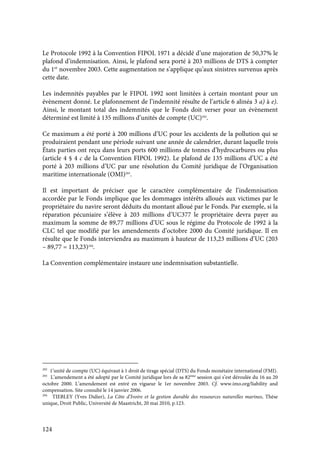 124
Le Protocole 1992 à la Convention FIPOL 1971 a décidé d’une majoration de 50,37% le
plafond d’indemnisation. Ainsi, le plafond sera porté à 203 millions de DTS à compter
du 1er
novembre 2003. Cette augmentation ne s’applique qu’aux sinistres survenus après
cette date.
Les indemnités payables par le FIPOL 1992 sont limitées à certain montant pour un
évènement donné. Le plafonnement de l’indemnité résulte de l’article 6 alinéa 3 a) à e).
Ainsi, le montant total des indemnités que le Fonds doit verser pour un évènement
déterminé est limité à 135 millions d’unités de compte (UC)292
.
Ce maximum a été porté à 200 millions d’UC pour les accidents de la pollution qui se
produiraient pendant une période suivant une année de calendrier, durant laquelle trois
États parties ont reçu dans leurs ports 600 millions de tonnes d’hydrocarbures ou plus
(article 4 § 4 c de la Convention FIPOL 1992). Le plafond de 135 millions d’UC a été
porté à 203 millions d’UC par une résolution du Comité juridique de l’Organisation
maritime internationale (OMI)293
.
Il est important de préciser que le caractère complémentaire de l’indemnisation
accordée par le Fonds implique que les dommages intérêts alloués aux victimes par le
propriétaire du navire seront déduits du montant alloué par le Fonds. Par exemple, si la
réparation pécuniaire s’élève à 203 millions d’UC377 le propriétaire devra payer au
maximum la somme de 89,77 millions d’UC sous le régime du Protocole de 1992 à la
CLC tel que modifié par les amendements d’octobre 2000 du Comité juridique. Il en
résulte que le Fonds interviendra au maximum à hauteur de 113,23 millions d’UC (203
– 89,77 = 113,23)294
.
La Convention complémentaire instaure une indemnisation substantielle.
292
1’unité de compte (UC) équivaut à 1 droit de tirage spécial (DTS) du Fonds monétaire international (FMI).
293
L’amendement a été adopté par le Comité juridique lors de sa 82ème
session qui s’est déroulée du 16 au 20
octobre 2000. L’amendement est entré en vigueur le 1er novembre 2003. Cf. www.imo.org/liability and
compensation. Site consulté le 14 janvier 2006.
294
TIEBLEY (Yves Didier), La Côte d’Ivoire et la gestion durable des ressources naturelles marines, Thèse
unique, Droit Public, Université de Maastricht, 20 mai 2010, p.123.
 