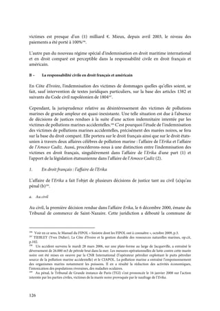 126
victimes est presque d’un (1) milliard €. Mieux, depuis avril 2003, le niveau des
paiements a été porté à 100%296
.
L’autre pan du nouveau régime spécial d’indemnisation en droit maritime international
et en droit comparé est perceptible dans la responsabilité civile en droit français et
américain.
B – La responsabilité civile en droit français et américain
En Côte d'Ivoire, l'indemnisation des victimes de dommages quelles qu’elles soient, se
fait, sauf intervention de textes juridiques particuliers, sur la base des articles 1382 et
suivants du Code civil napoléonien de 1804297
.
Cependant, la jurisprudence relative au désintéressement des victimes de pollutions
marines de grande ampleur est quasi-inexistante. Une telle situation est due à l'absence
de décisions de justices rendues à la suite d’une action indemnitaire intentée par les
victimes de pollutions marines accidentelles.298
C’est pourquoi l’étude de l’indemnisation
des victimes de pollutions marines accidentelles, précisément des marées noires, se fera
sur la base du droit comparé. Elle portera sur le droit français ainsi que sur le droit états-
unien à travers deux affaires célèbres de pollution marine : l’affaire de l’Erika et l’affaire
de l’Amoco Cadiz. Aussi, procéderons-nous à une distinction entre l'indemnisation des
victimes en droit français, singulièrement dans l’affaire de l’Erika d'une part (1) et
l'apport de la législation étatsunienne dans l’affaire de l’Amoco Cadiz (2).
1. En droit français : l’affaire de l’Erika
L’affaire de l’Erika a fait l’objet de plusieurs décisions de justice tant au civil (a)qu’au
pénal (b)299
.
a. Au civil
Au civil, la première décision rendue dans l’affaire Erika, le 6 décembre 2000, émane du
Tribunal de commerce de Saint-Nazaire. Cette juridiction a débouté la commune de
296
Voir en ce sens, le Manuel du FIPOL « Sinistre dont les FIPOL ont à connaître », octobre 2009, p.3.
297
TIEBLEY (Yves Didier), La Côte d’Ivoire et la gestion durable des ressources naturelles marines, op.cit,
p.102.
298
Un accident survenu le mardi 28 mars 2006, sur une plate-forme au large de Jacqueville, a entraîné le
déversement de 26.000 m3 de pétrole brut dans la mer. Les mesures opérationnelles de lutte contre cette marée
noire ont été mises en oeuvre par la CNR International (l’opérateur pétrolier exploitant le puits pétrolier
source de la pollution marine accidentelle) et le CIAPOL. La pollution marine a entraîné l’empoisonnement
des organismes marins notamment les poissons. Il en a résulté la réduction des activités économiques,
l’intoxication des populations riveraines, des maladies oculaires.
299
Au pénal, le Tribunal de Grande instance de Paris (TGI) s’est prononcée le 16 janvier 2008 sur l’action
intentée par les parties civiles, victimes de la marée noire provoquée par le naufrage de l’Erika.
 
