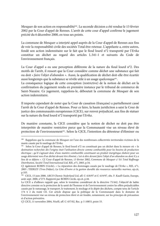127
Mesquer de son action en responsabilité300
. La seconde décision a été rendue le 13 février
2002 par la Cour d'appel de Rennes. L’arrêt de cette cour d’appel confirme le jugement
précité du 6 décembre 2000, en tous ses points.
La commune de Mesquer a interjeté appel auprès de la Cour d'appel de Rennes aux fins
de voir la responsabilité civile des sociétés Total être retenue. L’appelante a, entre autres,
fondé son action indemnitaire sur le fait que le fioul lourd n°2 transporté par l’Erika
constitue un déchet au regard des articles L.541-1 et suivants du Code de
l'environnement français.
La Cour d’appel a eu une perception différente de la nature du fioul lourd n°2. Des
motifs de l’arrêt, il ressort que la Cour considère comme déchet une substance qui fait
ou doit « faire l’objet d’abandon ». Aussi, la qualification de déchet doit-elle être écartée
aussi longtemps que la substance se révèle utile à un usage quelconque301
.
La conséquence logique de cette conception (restrictive) de la notion de déchet est la
confirmation du jugement rendu en première instance par le tribunal de commerce de
Saint-Nazaire. Ce jugement, rappelons-le, déboutait la commune de Mesquer de son
action indemnitaire.
Il importe cependant de noter que la Cour de cassation (française) a partiellement cassé
l’arrêt de la Cour d’appel de Rennes. Pour ce faire, la haute juridiction a saisi la Cour de
justice des communautés européennes (CJCE), sur renvoi préjudiciel, aux fins de statuer
sur la nature du fioul lourd n°2 transporté par l’Erika.
De manière constante, la CJCE considère que la notion de déchet ne doit pas être
interprétée de manière restrictive parce que la Communauté vise un niveau élevé de
protection de l’environnement302
. Selon la CJCE, l’intention du détenteur d’éliminer ou
300
Rappelons que la commune de Mesquer est l’une des nombreuses collectivités territoriales victimes de la
marée causée par le naufrage de l’Erika.
301
Selon la Cour d'appel de Rennes, le fioul lourd n°2 ne constituait pas un déchet dans la mesure où « la
destination recherchée dès l’origine était l’utilisation directe comme combustible pour les besoins de production
électrique ; qu’il s’agissait donc d’une matière combustible constituant un produit énergétique élaboré pour un
usage déterminé non d’un déchet devant être éliminé, c’est-à-dire devant faire l’objet d’un abandon ou dont il y a
lieu de se défaire ». Cf. Cour d’appel de Rennes, 13 février 2002, Commune de Mesquer c/ SA Total Raffinage
Distribution, Société Total International Ltd, RJE, n°1, 2003, p.54.
Cf. également ROBIN (Cécile), « La réparation des dommages causés par le naufrage de l’Erika », RJE, n°1,
2003 ; TIEBLEY (Yves Didier), La Côte d’Ivoire et la gestion durable des ressources naturelles marines, op.cit,
p.103.
302
CJCE, 15 juin 2000, ARCO Chemie Nederland Ltd, aff. C-418/97 et C-419/97, obs. F. Kauff-Gazin, Europe,
août-sept. 2000, n°273. Rapporté par ROBIN Cécile, op.cit, p.44.
La CJCE a d’ailleurs rappelé que, selon le troisième considérant de la directive 75/442, l’objectif de ladite
directive consiste en la protection de la santé de l’homme et de l’environnement contre les effets préjudiciables
causés par le ramassage, le transport, le traitement, le stockage et le dépôt des déchets, compte tenu de l’article
174 § 2 du traité CE. Cet article dispose que la politique de la Communauté dans le domaine de
l’environnement vise un niveau de protection élevé et est fondée, notamment, sur les principes de précaution
et d’action préventive.
Cf. CJCE, 11 novembre 2004, Niselli, aff. C-457/02, Rec. p. I-10853, point 33.
 