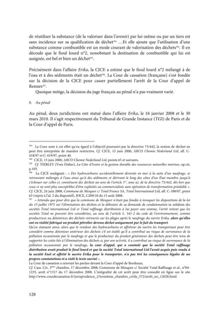 128
de réutiliser la substance (de la valoriser dans l’avenir) par lui-même ou par un tiers est
sans incidence sur sa qualification de déchet303
…Et elle ajoute que l’utilisation d’une
substance comme combustible est un mode courant de valorisation des déchets304
. Il en
découle que le fioul lourd n°2, nonobstant la destination de combustible qui lui est
assignée, est bel et bien un déchet305
.
Précisément dans l’affaire Erika, la CJCE a estimé que le fioul lourd n°2 mélangé à de
l’eau et à des sédiments était un déchet306
. La Cour de cassation (française) s’est fondée
sur la décision de la CJCE pour casser partiellement l’arrêt de la Cour d’appel de
Rennes307
.
Quoique mitige, la décision du juge français au pénal n’a pas vraiment varié.
b. Au pénal
Au pénal, deux juridictions ont statué dans l’affaire Erika, le 16 janvier 2008 et le 30
mars 2010. Il s’agit respectivement du Tribunal de Grande Instance (TGI) de Paris et de
la Cour d’appel de Paris.
303
La Cour note à cet effet qu’eu égard à l’objectif poursuivi par la directive 75/442, la notion de déchet ne
peut être interprétée de manière restrictive. Cf. CJCE, 15 juin 2000, ARCO Chemie Nederland Ltd, aff. C-
418/97 et C-419/97, point 40.
304
CJCE, 15 juin 2000, ARCO Chemie Nederland Ltd, points 65 et suivants.
305
Cf. TIEBLEY (Yves Didier), La Côte d’Ivoire et la gestion durable des ressources naturelles marines, op.cit,
p.105.
306
La CJCE soulignait : « Des hydrocarbures accidentellement déversés en mer à la suite d’un naufrage, se
retrouvant mélangés à l’eau ainsi qu’à des sédiments et dérivant le long des côtes d’un État membre jusqu’à
s’échouer sur celles-ci, constituent des déchets au sens de l’article 1er
, sous a), de la directive 75/442, dès lors que
ceux-ci ne sont plus susceptibles d’être exploités ou commercialisés sans opération de transformation préalable ».
Cf. CJCE, 24 juin 2008, Commune de Mesquer c/ Total France SA, Total International Ltd, aff. C-188/07, point
63 (repris à l’al. 2 du dispositif), JOCE, C209/10 du 15 août 2008.
307
« Attendu que pour dire que la commune de Mesquer n'était pas fondée à invoquer les dispositions de la loi
du 15 juillet 1975 sur l'élimination des déchets et la débouter de sa demande de condamnation in solidum des
sociétés Total international Ltd et Total raffinage distribution à lui payer une somme, l'arrêt retient que les
sociétés Total ne peuvent être considérées, au sens de l'article L. 541-2 du code de l'environnement, comme
productrices ou détentrices des déchets retrouvés sur les plages après le naufrage du navire Erika, alors qu'elles
ont en réalité fabriqué un produit pétrolier devenu déchet uniquement par le fait du transport.
Qu'en statuant ainsi, alors que le vendeur des hydrocarbures et affréteur du navire les transportant peut être
considéré comme détenteur antérieur des déchets s'il est établi qu'il a contribué au risque de survenance de la
pollution occasionnée par le naufrage et que le producteur du produit générateur des déchets peut être tenu de
supporter les coûts liés à l'élimination des déchets si, par son activité, il a contribué au risque de survenance de la
pollution occasionnée par le naufrage, la cour d'appel, qui a constaté que la société Total raffinage
distribution avait produit le fioul lourd et que la société Total international Ltd l'avait acquis puis vendu à
la société Enel et affrété le navire Erika pour le transporter, n'a pas tiré les conséquences légales de ses
propres constatations et a violé le texte susvisé ».
La Cour de cassation a renvoyé les parties devant la Cour d’appel de Bordeaux.
Cf. Cass. Civ, 3ème
chambre, 17 décembre 2008, Commune de Mesquer c/ Société Total Raffinage et al., n°04-
1235, arrêt n°1317 du 17 décembre 2008. L’intégralité de cet arrêt peut être consulté en ligne sur le site
http://www.courdecassation.fr/jurisprudence_2/troisième_chambre_civile_572/arrêt_no_12028.html.
 