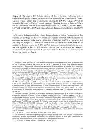 129
En première instance, le TGI de Paris a connu à la fois de l’action pénale et de l’action
civile intentées par les victimes de la marée noire provoquée par le naufrage de l’Erika.
L’action pénale a abouti à la condamnation des sociétés RINA308
, TOTAL S.A309
et de
Messieurs Savarese310
et Pollara311
. Ainsi, messieurs Giuseppe Savarese et Antonio Pollara
ont été condamnés, chacun, à une amende délictuelle de 75.000 €. La société TOTAL
S.A312
et la société RINA (SpA) ont écopé, chacune, d’une amende délictuelle de 375.000
€313
.
L’affirmation de la responsabilité pénale de ces prévenus a facilité l’indemnisation des
victimes du naufrage de l’Erika314
. Parmi ces victimes figurent particulièrement la
commune de Mesquer qui a obtenu « réparation de l’atteinte portée à sa réputation et à
son image de marque »315
. Le montant alloué à cette dernière s’élève à 500.000 €. En la
matière, la décision rendue par le TGI de Paris contraste fortement avec la fin de non-
recevoir opposée à l’action indemnitaire intentée par la commune de Mesquer
successivement devant le Tribunal de commerce de Saint-Nazaire et la Cour d’appel de
Rennes qui n’avait pas abouti.
308
Le REGISTRO ITALIANO NAVALE (RINA) était initialement une fondation de droit privé italien. Elle
est une société de classification. Par la suite, il a été créé, le 25 mars 1999, la société RINA qui est une société
par actions (SpA) dans laquelle la fondation RINA détenait 99% des actions. La nouvelle RINA avait pour
activités de procéder à la certification dans les domaines maritimes et industriels. À ce titre, la nouvelle RINA
est la société de classification qui a repris les activités de la fondation RINA et qui a certifié que le navire Erika
était en état de naviguer. Cf. TGI Paris, 16 janvier 2008, 11ème
chambre, 4ème
section, p.110 ; pp.117-120.
309
Au moment du naufrage de l’Erika, la société TOTAL FINA S.A (devenue par la suite TOTAL FINA ELF
puis TOTAL S.A) était le propriétaire de la cargaison transportée par ce navire en vertu de la charte-partie du
26 novembre 1999 par laquelle le Groupe TOTAL affrète l’Erika pour transporter sa cargaison de fuel oil n°2.
Cf. TGI Paris, 16 janvier 2008, 11ème
chambre, 4ème
section, pp.137-138.
310
Monsieur Giuseppe SAVARESE est le porteur de la totalité des actions de huit (8) sociétés libériennes.
Celles-ci sont actionnaires et administrateurs de quatre sociétés maltaises qui sont : la Tevere Shipping
Company Limited, la Palm Maritime Limited, la Daisy Shipping Limited, et la Hive Maritime Limited. Ces
quatre (4) sociétés sont respectivement armateurs propriétaires des navires Erika, Zagara, Maria S. et Luigi S.
Chaque société est propriétaire d’un seul navire. Cf. TGI Paris, 16 janvier 2008, 11ème
chambre, 4ème section,
pp.104-105.
311
Monsieur Antonio POLLARA est le Président du Conseil d’administration de la société PANSHIP srl.
Cette société a été créée le 21 mars 1997 par Messieurs Antonio Pollara, Luca Vittiello et la société EUROMAR
représentée par Monsieur Savarese. Un contrat d’assistance technique a été signé entre les sociétés TEVERE
SHIPPING et la société PANSHIP pour la gestion technique de l’Erika. De manière simplifiée, on retiendra
que la société PANSHIP était responsable de l’entretien et du maintien en bon état de navigabilité du navire
Erika. Le Président de la PANSHIP avait, quant à lui, le rôle de veiller à ce que le pétrolier fût accepté par les
principales compagnies et devait, en conséquence, s’assurer du bon déroulement des visites d’inspection de la
société de classification. Cf. TGI Paris, 16 janvier 2008, 11ème
chambre, 4ème
section, pp.106-107 et 108.
312
L’actuelle société dénommée TOTAL S.A était initialement TOTALFINA. Elle est, par la suite, devenue la
TOTALFINAELF.
313
Cf. TGI Paris, 16 janvier 2008, 11ème
chambre, 4ème
section, p.270.
314
Les victimes de la marée noire provoquée par le naufrage de l’Erika sont : l’État français ; les collectivités
territoriales (régions, départements, communes) ; les personnes morales de droit privé (associations de
protection de l’environnement, sociétés commerciales) et les personnes physiques.
315
Cf. TGI Paris, 16 janvier 2008, 11ème
chambre, 4ème
section, p.274.
 