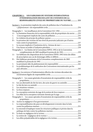 13
CHAPITRE 2 : LES FAIBLESSES DU SYSTEME INTERNATIONAL
D’INDEMNISATION DECOULANT DE L’ETENDUE DE LA
RESPONSABILITE CIVILE DU PROPRIETAIRE DU NAVIRE............. 233
Section 1 : La promotion implicite des actes de pollution due à l’institution du
« plafonnement » de responsabilité civile....................................................................234
Paragraphe 1 : Les insuffisances de la Convention CLC 1992 .........................................235
A – La limitation financière de la responsabilité civile du propriétaire du navire .......235
1. L’encouragement implicite des actes de pollution....................................................235
2. La violation du principe du pollueur-payeur..............................................................236
B – La privation des victimes de leur droit de poursuite judiciaire par d’autres
voies contre le propriétaire............................................................................................237
1. Le recours implicite à l’institution de la « fortune de mer ».....................................238
2. Une faveur accordée à l’industrie pétrolière...............................................................239
Paragraphe 2 : Les limites de la Convention FIPOL 1992 et de la Convention
complémentaire de 2003 modifiant le protocole de 1992..................................239
A – Les faiblesses des dispositions de la Convention FIPOL 1992 tirées des délais
de prescription aux cas de dommages diffus et différés............................................239
B – Des faiblesses persistantes de la Convention complémentaire de 2003
modifiant le protocole de 1992 .....................................................................................241
1. La persistante idée du plafonnement de responsabilité ............................................241
2. La problématique de la ratification des Conventions internationales par les
pays africains...................................................................................................................243
Section 2 : Les entraves à l’indemnisation effective des victimes découlant des
exonérations légales de responsabilité civile...............................................................244
Paragraphe 1 : Les causes générales d’exonération de responsabilité civile du
propriétaire...............................................................................................................245
A – Les cas alternatifs du fait du tiers, des actes de guerre ou assimilés ........................245
1. Le fait du tiers ou assimilé.............................................................................................245
2. Les situations voisines....................................................................................................246
B – La force majeure..............................................................................................................248
1. La conception restreinte du juge de la notion de force majeure..............................248
2. Les effets de la conception restreinte donnée par le juge..........................................249
Paragraphe 2 : Les causes spéciales d’exonération de responsabilité civile du
propriétaire...............................................................................................................250
A – Action ou négligence d’un gouvernement..................................................................251
1. La responsabilisation des pays en développement à investir dans la lutte
contre les pollutions marines........................................................................................251
2. La nécessité d’impliquer toutes les structures publiques et privées dans la
politique de lutte contre les pollutions marines.........................................................253
B – La faute ou négligence de la victime.............................................................................254
1. La notion de « négligence de la victime »....................................................................255
2. Les effets préjudiciables de la négligence à la victime................................................256
 