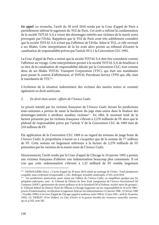 130
En appel, en revanche, l’arrêt du 30 avril 2010 rendu par la Cour d’appel de Paris a
partiellement infirmé le jugement du TGI de Paris. Cet arrêt a infirmé la condamnation
de la société TOTAL S.A à verser des dommages-intérêts aux victimes de la marée noire
provoquée par l’Erika. Rappelons que le TGI de Paris avait très subtilement considéré
que la société TOTAL S.A n’était pas l’affréteur de l’Erika. Selon le TGI, ce rôle revenait
à ses filiales. Cette interprétation de la loi avait alors permis au tribunal d’écarter la
canalisation de responsabilité prévue par l’article III § 1 la Convention CLC 1992.
La Cour d’appel de Paris a estimé que la société TOTAL S.A doit être considérée comme
l’affréteur au voyage. Cette interprétation permet à la société TOTAL S.A de bénéficier à
ce titre de la canalisation de responsabilité édictée par la Convention CLC, tout comme
deux de ses filiales TOTAL Transport Corporation (TTC), qui était son mandataire
pour passer le contrat d’affrètement, et TOTAL Petroleum Service (TPS) qui, elle, était
le mandataire de TTC316
.
L’évolution de la situation indemnitaire des victimes des marées noires se constate
également en droit américain.
2. En droit états-unien : affaire de l’Amoco Cadiz
Le procès intenté par les victimes françaises de l’Amoco Cadiz devant les juridictions
états-uniennes a permis de saisir la hardiesse du juge états-unien dans la fixation des
dommages-intérêts à attribuer auxdites victimes317
. En effet, le montant total de la
facture présentée par les victimes françaises s’élevait à 2,270 milliards de FF alors que le
plafond de responsabilité prévu par l’article V de la Convention CLC de 1969 était de
210 millions de FF.
Par application de la Convention CLC 1969 et au regard du tonneau de jauge brute de
l’Amoco Cadiz, le propriétaire n’aurait eu à s’acquitter que de la somme de 77 millions
de FF. Cette somme est largement inférieure à la facture de 2,270 milliards de FF
présentées par les victimes de la marée noire de l’Amoco Cadiz.
Heureusement, l’arrêt rendu par la Cour d’appel de Chicago le 24 janvier 1992 a permis
aux victimes françaises d’obtenir une indemnisation beaucoup plus consistante. Il est
vrai que cette indemnisation s’élevant à 1,25 milliard de FF semble largement
316
DESFOUGÈRE (Eric), « L’arrêt d’appel du 30 mars 2010 relatif au naufrage de l’Erika : Total pénalement
coupable, mais civilement irresponsable », JAC, Rubrique Actualité catastrophe, n°103, avril 2010.
317
Les juridictions américaines ayant statué sur l’affaire de l’Amoco Cadiz, en simplifiant quelque peu les
péripéties judiciaires, sont : le Tribunal de District de New York (assignation de l’Amoco International Oil
Company (AIOC), gestionnaire du navire pollueur et de la Standard Oil of Indiana, société-mère du groupe) ;
le Tribunal fédéral du District Nord de l’Illinois à Chicago (jugement sur les responsabilités le 18 avril 1984 ;
procès d’indemnisation, rectification et jugement final sur les indemnisations (11 janvier 1988 ; 21 février 1989
; 24 juillet 1990)) et la Cour d’appel de Chicago (appel et audience août 1990 et 12 juin 1991 ; arrêt le 24 janvier
1992). Cf. TIEBLEY (Yves Didier), La Côte d’Ivoire et la gestion durable des ressources naturelles marines,
op.cit, p.102, note 282.
 