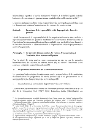 131
insuffisante au regard de la facture initialement présentée. Il n’empêche que les victimes
bretonnes elles-mêmes après quatorze ans de procès l’ont favorablement accueillie318
.
Le contenu de la responsabilité civile du propriétaire du navire pollueur contribue aussi
à la dissuasion en matière d’indemnisation des victimes des marées noires.
Section 2 : Le contenu de la responsabilité civile du propriétaire du navire
pollueur
L’étude du contenu de la responsabilité civile du propriétaire du navire nous conduira à
exposer successivement les garanties d’indemnisation des victimes de marées noires et
l’institution d’une assurance obligatoire (Paragraphe1), ainsi que la déchéance du droit à
la limitation financière et à l’exonération de la responsabilité civile du propriétaire du
navire (Paragraphe2).
Paragraphe 1 : Les garanties d’indemnisation des victimes de marées noires et
l’institution d’une assurance obligatoire
Pour la clarté de notre analyse, nous examinerons au cas par cas les garanties
d’indemnisation des victimes de marées noires (A) et ensuite l’institution d’une
assurance obligatoire au profit des victimes (B).
A – Les garanties d’indemnisation des victimes de marées noires
Les garanties d’indemnisation des victimes de marées noires résultent de la canalisation
de responsabilité du propriétaire du navire pollueur (1) et du plafonnement de la
responsabilité civile du propriétaire du navire pollueur (2)
1. La canalisation de responsabilité du propriétaire du navire pollueur
La canalisation de responsabilité trouve son fondement juridique dans l’article III § 4 in
fine de la Convention CLC 1992319
. Cette disposition facilite l’identification du
318
Les victimes bretonnes ont accueilli la décision de la Cour d’appel comme une ‘‘victoire’’ tandis que l’État
français la considère comme une ‘‘réparation significative des préjudices subis’’. Cf. NDENDÉ (Martin),
« L’affaire de l’Amoco-Cadiz …Quatorze ans de bataille juridique », Paris, Espaces et ressources maritimes,
n°6, Éditions Pedone, 1992, p.245.
319
Selon l’article III § 4 de la Convention CLC 1992, « aucune demande de réparation de dommage par
pollution ne peut être formée contre le propriétaire autrement que sur la base de la présente Convention. Sous
réserve du paragraphe 5 du présent article, aucune demande de réparation de dommage par pollution, qu’elle
soit ou non fondée sur la présente Convention, ne peut être introduite contre :
a) les préposés ou mandataires du propriétaire ou les membres de l’équipage ;
b) le pilote ou toute autre personne qui, sans être membre de l’équipage, s’acquitte de services pour le navire ;
c) tout affréteur (sous quelque appellation que ce soit, y compris un affréteur coque nue), armateur ou
armateur-gérant du navire ;
 