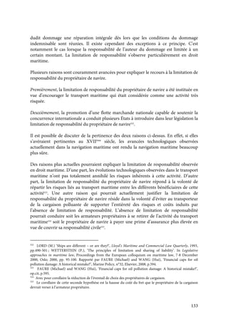 133
dudit dommage une réparation intégrale dès lors que les conditions du dommage
indemnisable sont réunies. Il existe cependant des exceptions à ce principe. C’est
notamment le cas lorsque la responsabilité de l’auteur du dommage est limitée à un
certain montant. La limitation de responsabilité s’observe particulièrement en droit
maritime.
Plusieurs raisons sont couramment avancées pour expliquer le recours à la limitation de
responsabilité du propriétaire de navire.
Premièrement, la limitation de responsabilité du propriétaire de navire a été instituée en
vue d’encourager le transport maritime qui était considérée comme une activité très
risquée.
Deuxièmement, la promotion d’une flotte marchande nationale capable de soutenir la
concurrence internationale a conduit plusieurs États à introduire dans leur législation la
limitation de responsabilité du propriétaire de navire322
.
Il est possible de discuter de la pertinence des deux raisons ci-dessus. En effet, si elles
s’avéraient pertinentes au XVIIème
siècle, les avancées technologiques observées
actuellement dans la navigation maritime ont rendu la navigation maritime beaucoup
plus sûre.
Des raisons plus actuelles pourraient expliquer la limitation de responsabilité observée
en droit maritime. D’une part, les évolutions technologiques observées dans le transport
maritime n’ont pas totalement annihilé les risques inhérents à cette activité. D’autre
part, la limitation de responsabilité du propriétaire de navire répond à la volonté de
répartir les risques liés au transport maritime entre les différents bénéficiaires de cette
activité323
. Une autre raison qui pourrait actuellement justifier la limitation de
responsabilité du propriétaire de navire réside dans la volonté d’éviter au transporteur
de la cargaison polluante de supporter l’entièreté des risques et coûts induits par
l’absence de limitation de responsabilité. L’absence de limitation de responsabilité
pourrait conduire soit les armateurs propriétaires à se retirer de l’activité du transport
maritime324
soit le propriétaire de navire à payer une prime d’assurance plus élevée en
vue de couvrir sa responsabilité civile325
.
322
LORD (M.) ‘Ships are different – or are they?’, Lloyd’s Maritime and Commercial Law Quarterly, 1993,
pp.490-501 ; WETTERSTEIN (P.), ‘The principles of limitation and sharing of liability’. In Legislative
approaches in maritime law, Proceedings from the European colloquium on maritime law, 7-8 December
2000, Oslo; 2000, pp. 95-100. Rapporté par FAURE (Michael) and WANG (Hui), ‘Financial caps for oil
pollution damage: A historical mistake?’, Marine Policy, n°32, Elsevier, 2008, p.594.
323
FAURE (Michael) and WANG (Hui), ‘Financial caps for oil pollution damage: A historical mistake?’,
op.cit, p.595.
324
Avec pour corollaire la réduction de l’éventail de choix des propriétaires de cargaison.
325
Le corollaire de cette seconde hypothèse est la hausse du coût du fret que le propriétaire de la cargaison
devrait verser à l’armateur propriétaire.
 