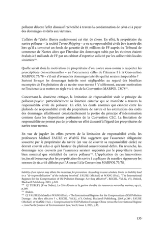 135
pollueur diluent l'effet dissuasif recherché à travers la condamnation de celui-ci à payer
des dommages-intérêts aux victimes.
L’affaire de l’Erika illustre parfaitement cet état de chose. En effet, le propriétaire du
navire pollueur – la société Tevere Shipping – a vu sa responsabilité civile être écartée dès
lors qu’il a constitué un fonds de garantie de 84 millions de FF auprès du Tribunal de
commerce de Nantes alors que l’étendue des dommages subis par les victimes étaient
évalués à 6 milliards de FF par un cabinet d’expertise sollicité par les collectivités locales
sinistrées330
.
Quelle serait alors la motivation du propriétaire d’un navire sous-norme à respecter les
prescriptions conventionnelles – en l’occurrence celles de l’Annexe I à la Convention
MARPOL 73/78 – s’il sait d’avance les dommages intérêts qui lui seraient imputables ?
Surtout lorsque les dommages intérêts sont négligeables au regard des bénéfices
escomptés de l’exploitation de ce navire sous-norme ? Visiblement, aucune motivation
ne l’inciterait à se mettre en règle vis-à-vis de la Convention MARPOL 73/78331
.
Concernant la deuxième critique, la limitation de responsabilité viole le principe du
pollueur-payeur, particulièrement sa fonction curative qui se manifeste à travers la
responsabilité civile du pollueur. En effet, les écarts énormes qui existent entre les
plafonds de responsabilité civile du propriétaire de navire et les estimations des coûts
des dommages affaiblissent considérablement la portée du principe d’indemnisation
contenu dans les dispositions pertinentes de la Convention CLC. La limitation de
responsabilité ne permet pas de produire un effet dissuasif à l’égard des propriétaires de
navire sous-norme.
En vue de juguler les effets pervers de la limitation de responsabilité civile, les
professeurs Michael FAURE et WANG Hui suggèrent que l’assurance obligatoire
souscrite par le propriétaire du navire (en vue de couvrir sa responsabilité civile) ne
devrait couvrir celui-ci qu’à hauteur du plafond conventionnel défini. En revanche, les
dommages non couverts par l’assurance seraient supportés par le propriétaire (aussi
bien nominal que véritable) du navire pollueur332
. L’application de ces innovations
inciterait beaucoup plus les propriétaires de navire à appliquer de manière rigoureuse les
normes de sécurité définies par l’Annexe I à la Convention MARPOL 73/78.
liability of an injurer may dilute the incentives for prevention. According to some scholars, limits on liability lead
to a ‘‘de-responsibilization’’ of the industry involved’. FAURE (Michael) et WANG (Hui), ‘‘The International
Regimes for the Compensation of Oil Pollution Damage: Are they effective?’’, RECIEL, Vol.12, n°3, Oxford,
Blackwell Publishing, 2003, p.249.
330
Cf. TIEBLEY (Yves Didier), La Côte d’Ivoire et la gestion durable des ressources naturelles marines, op.cit,
p.269.
331
Ibidem.
332
Cf. FAURE (Michael) et WANG (Hui), « The International Regimes for the Compensation of Oil Pollution
Damage : Are they effective ? », RECIEL, Vol.12, n°3, Oxford, Blackwell Publishing, 2003, p.249 ; FAURE
(Michael) et WANG (Hui), « Compensation for Oil Pollution Damage: China versus the International Regime
», Asia Pacific Journal of Environmental Law, Vol.9, Issue 1, 2005, p.33.
 