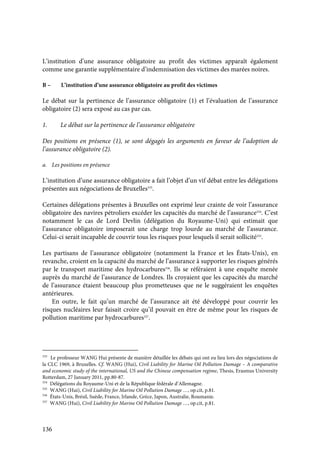 136
L’institution d’une assurance obligatoire au profit des victimes apparaît également
comme une garantie supplémentaire d’indemnisation des victimes des marées noires.
B – L’institution d’une assurance obligatoire au profit des victimes
Le débat sur la pertinence de l’assurance obligatoire (1) et l’évaluation de l’assurance
obligatoire (2) sera exposé au cas par cas.
1. Le débat sur la pertinence de l’assurance obligatoire
Des positions en présence (1), se sont dégagés les arguments en faveur de l’adoption de
l’assurance obligatoire (2).
a. Les positions en présence
L’institution d’une assurance obligatoire a fait l’objet d’un vif débat entre les délégations
présentes aux négociations de Bruxelles333
.
Certaines délégations présentes à Bruxelles ont exprimé leur crainte de voir l’assurance
obligatoire des navires pétroliers excéder les capacités du marché de l’assurance334
. C’est
notamment le cas de Lord Devlin (délégation du Royaume-Uni) qui estimait que
l’assurance obligatoire imposerait une charge trop lourde au marché de l’assurance.
Celui-ci serait incapable de couvrir tous les risques pour lesquels il serait sollicité335
.
Les partisans de l’assurance obligatoire (notamment la France et les États-Unis), en
revanche, croient en la capacité du marché de l’assurance à supporter les risques générés
par le transport maritime des hydrocarbures336
. Ils se référaient à une enquête menée
auprès du marché de l’assurance de Londres. Ils croyaient que les capacités du marché
de l’assurance étaient beaucoup plus prometteuses que ne le suggéraient les enquêtes
antérieures.
En outre, le fait qu’un marché de l’assurance ait été développé pour couvrir les
risques nucléaires leur faisait croire qu’il pouvait en être de même pour les risques de
pollution maritime par hydrocarbures337
.
333
Le professeur WANG Hui présente de manière détaillée les débats qui ont eu lieu lors des négociations de
la CLC 1969, à Bruxelles. Cf. WANG (Hui), Civil Liability for Marine Oil Pollution Damage – A comparative
and economic study of the international, US and the Chinese compensation regime, Thesis, Erasmus University
Rotterdam, 27 January 2011, pp.80-87.
334
Délégations du Royaume-Uni et de la République fédérale d’Allemagne.
335
WANG (Hui), Civil Liability for Marine Oil Pollution Damage …, op.cit, p.81.
336
États-Unis, Brésil, Suède, France, Irlande, Grèce, Japon, Australie, Roumanie.
337
WANG (Hui), Civil Liability for Marine Oil Pollution Damage …, op.cit, p.81.
 