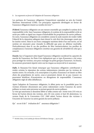 137
b. Les arguments en faveur de l’adoption de l’assurance obligatoire
Les partisans de l’assurance obligatoire l’emportèrent cependant au sein du Comité
Maritime International (CMI). Les principaux arguments développés en faveur de
l’assurance obligatoire étaient au nombre de trois338
:
D’abord, l’assurance obligatoire est une mesure essentielle qui complète le système de la
responsabilité civile. Sans l’assurance obligatoire, le système de la responsabilité civile ne
serait pas viable eu égard aux risques d’insolvabilité du propriétaire du navire pollueur.
En outre, l’assurance obligatoire est considérée comme la seule manière de rendre viable
l’objectif de la réparation adéquate étant donné le coût élevé des dommages causés par
les marées noires. Dans le cas d’une compagnie maritime dotée d’un seul navire, un tel
système est nécessaire pour résoudre la difficulté que pose un débiteur insolvable.
Particulièrement dans le cas des pavillons de libre immatriculation (ou pavillon de
complaisance), l’assurance obligatoire constitue une garantie de solvabilité de celui qui y
souscrit.
Ensuite, face à l’argument selon lequel l’assurance obligatoire excéderait les capacités du
marché de l’assurance, les États-Unis répliquèrent que ce type d’assurance a été conçu
pour protéger les victimes, non pour avantager les petits groupes d’assureurs. Au besoin,
les assureurs pourraient répartir entre eux les risques au moyen de la ré-assurance.
Enfin, le Royaume-Uni faisait remarquer que l’assurance obligatoire contribuerait à
rendre certaine la réparation des actions indemnitaires intentées par les victimes de
marées noires. En revanche, si la souscription à la police d’assurance est laissée au libre
choix des propriétaires de navire, ceux-ci pourraient choisir de ne pas s’assurer ou
pourraient bénéficier d’exonérations ou dérogations de responsabilité. L’assurance
obligatoire règle de telles défaillances.
Après l’adoption de l’assurance obligatoire, le débat porta sur la possibilité pour les
victimes d’intenter directement une action indemnitaire contre l’assureur du navire
pollueur ou toute autre personne se portant garant du navire pollueur.
Le vote qui sanctionna ce deuxième débat se solda comme suit : trente-trois (33) voix en
faveur de l’action directe des victimes, zéro (0) voix contre et huit (8) abstentions. La
version finale de la Convention CLC 1969 admit l’action directe des victimes à
l’encontre de l’assureur ou autres garants du navire pollueur.
Qu’en est-il de l’évaluation de l’assurance obligatoire ?
338
WANG (Hui), Civil Liability for Marine Oil Pollution Damage …, op.cit, p.82.
 