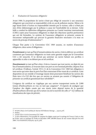 138
2. Évaluation de l’assurance obligatoire
Avant 1969, le propriétaire de navire n’était pas obligé de souscrire à une assurance
obligatoire qui couvrirait sa responsabilité civile en cas de pollution marine. Même si le
juge faisait droit à l’action en responsabilité intentée par la victime, celle-ci n’était pas
sûre d’être dédommagée par le pollueur à cause de l’insolvabilité de ce dernier. Cette
faille a conduit les différentes délégations présentes au Comité maritime internationale
(CMI) à opter pour l’assurance obligatoire en dépit des objections (parfois pertinentes)
qui ont été formulées. Le système de l’assurance obligatoire se présente comme le
mécanisme indispensable qui procure la garantie financière nécessaire à la mise en
œuvre du principe d’indemnisation339
.
Chaque État partie à la Convention CLC 1969 assume, en matière d’assurance
obligatoire, deux sortes d’obligations :
Premièrement en tant qu’État d’immatriculation du navire, il devra délivrer un certificat
constatant que l’assurance obligatoire ou toute autre garantie exigée par la Convention
CLC a été souscrite. Il ne devrait pas autoriser un navire battant son pavillon à
appareiller si celui-ci ne détient pas un tel certificat.
Deuxièmement en tant qu’État côtier, il devra s’assurer que tout navire, en dépit de son
lieu d’immatriculation, se trouvant dans son port ou son terminal pétrolier, dispose d’un
tel certificat. D’ailleurs, l’article VII § 11 de la Convention CLC 1969 fait obligation à
tout navire qui entre dans le port d’un État contractant d’être muni de ce certificat. Cette
disposition est un remède à l’avantage injuste dont pourraient bénéficier les navires des
États tiers à la CLC dès lors que ces navires ne seraient pas soumis à l’obligation de
présenter un certificat garantissant leur solvabilité340
.
L’exigence du certificat ne s’applique pas aux navires transportant moins de 2.000
tonnes d’hydrocarbures en vrac en tant que cargaison341
. Il importe de souligner que
l’ampleur des dégâts causés par une marée noire dépend moins de la quantité
d’hydrocarbures déversée que de la nature (ou de la nocivité) de celle-ci342
(Cf. tableau de
classification des types de pétrole).
339
WANG (Hui), Civil Liability for Marine Oil Pollution Damage …, op.cit, p.87.
340
Ibidem.
341
Article VII § 11 de la Convention CLC 1969.
342
À titre d’illustration, il est possible de comparer les dégâts causés par le naufrage de l’Amoco Cadiz et celui
de l’Erika, suite au naufrage de l’Erika en décembre 1999, 200.000 oiseaux de mer avaient déjà péri fin avril
2000 ! Voir RAMADE (François), op.cit, p.60.
 