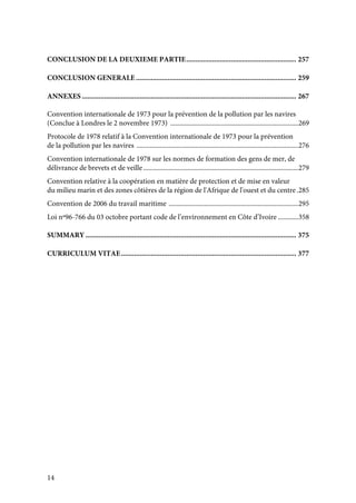14
CONCLUSION DE LA DEUXIEME PARTIE........................................................... 257
CONCLUSION GENERALE...................................................................................... 259
ANNEXES ................................................................................................................... 267
Convention internationale de 1973 pour la prévention de la pollution par les navires
(Conclue à Londres le 2 novembre 1973) ............................................................................269
Protocole de 1978 relatif à la Convention internationale de 1973 pour la prévention
de la pollution par les navires ................................................................................................276
Convention internationale de 1978 sur les normes de formation des gens de mer, de
délivrance de brevets et de veille............................................................................................279
Convention relative à la coopération en matière de protection et de mise en valeur
du milieu marin et des zones côtières de la région de l'Afrique de l'ouest et du centre.285
Convention de 2006 du travail maritime .............................................................................295
Loi nº96-766 du 03 octobre portant code de l’environnement en Côte d’Ivoire ............358
SUMMARY ................................................................................................................. 375
CURRICULUM VITAE.............................................................................................. 377
 