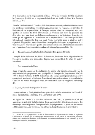 140
de la Convention sur la responsabilité civile de 1969 et du protocole de 1992 modifiant
la Convention de 1969 sur la responsabilité civile en ses articles 2 alinéa 4 in fine et 6
alinéas 2, 3 et 6.
En effet, conformément à l’article 5 de la Convention susvisée, si l’évènement est causé
par une faute personnelle du propriétaire, ce dernier n’est pas recevable à se prévaloir de
limitation de sa responsabilité. A l’analyse, aucune clarté ne transparaît sur cette
question au niveau du droit international. A première vue, nous ne pouvons pas
déterminer avec exactitude les déchéances qui concernent les limitations financières et
celles qui se rapportent à l’exonération de la responsabilité. C’est dire que le droit
international entretient le flou à ce sujet. Aussi, convient-il pour la clarté de notre
exposé de dégager deux sortes de déchéance susceptibles de frapper le propriétaire. A ce
titre donc, nous pouvons dire que les unes concernent le droit à la limitation financière
(A) et les autres s’entrevoient à travers l’exonération de la responsabilité (B).
A – La déchéance relative à la limitation financière de responsabilité civile
L’analyse de la déchéance du droit à la limitation financière de la responsabilité de
l’opérateur maritime sera consacrée à l’exposé des causes (1) et des effets (2) qui s’y
rattachant.
1. Les causes de la déchéance
Deux principales causes de la déchéance des droits à la limitation financière de la
responsabilité du propriétaire sont perceptibles à l’analyse des Conventions CLC de
1969 et de son Protocole de 1992. Il résulte de cette analyse que le propriétaire de navire
est déchu de son droit à la limitation financière s’il a commis une faute personnelle (a) et
s’il ne fait pas preuve de diligence ou s’il est défaillant au titre des obligations à sa charge
(b).
a. La faute personnelle du propriétaire de navire
La cause tirée de la faute personnelle du propriétaire résulte notamment de l’article V
alinéa 2 et de l’article VI alinéa 2 de la Convention CLC 1992.
Au regard de l’article V § 2 de la Convention CLC 1992, le propriétaire n’est pas
recevable à se prévaloir de la limitation de sa responsabilité, si l’évènement, source des
dommages est causé par une faute personnelle du propriétaire345
. A priori, ce mécanisme
est bien appréciable, car il n’entend pas alléger la charge financière du propriétaire.
345
Article V § 2 : « Le propriétaire n’est pas en droit de limiter sa responsabilité aux termes de la présente
Convention s’il est prouvé que le dommage par pollution résulte de son fait ou de son omission personnels,
commis avec l’intention de provoquer un tel dommage, ou commis témérairement et avec conscience qu’un tel
dommage en résulterait probablement ».
 