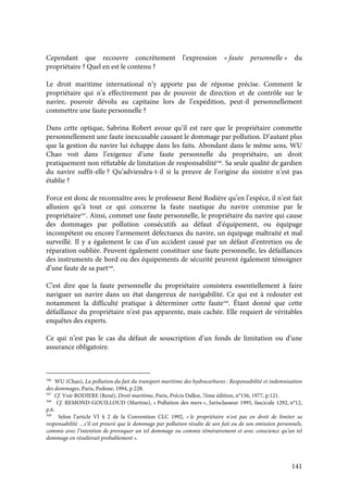 141
Cependant que recouvre concrètement l’expression « faute personnelle » du
propriétaire ? Quel en est le contenu ?
Le droit maritime international n’y apporte pas de réponse précise. Comment le
propriétaire qui n’a effectivement pas de pouvoir de direction et de contrôle sur le
navire, pouvoir dévolu au capitaine lors de l’expédition, peut-il personnellement
commettre une faute personnelle ?
Dans cette optique, Sabrina Robert avoue qu’il est rare que le propriétaire commette
personnellement une faute inexcusable causant le dommage par pollution. D’autant plus
que la gestion du navire lui échappe dans les faits. Abondant dans le même sens, WU
Chao voit dans l’exigence d’une faute personnelle du propriétaire, un droit
pratiquement non réfutable de limitation de responsabilité346
. Sa seule qualité de gardien
du navire suffit-elle ? Qu’adviendra-t-il si la preuve de l’origine du sinistre n’est pas
établie ?
Force est donc de reconnaître avec le professeur René Rodière qu’en l’espèce, il n’est fait
allusion qu’à tout ce qui concerne la faute nautique du navire commise par le
propriétaire347
. Ainsi, commet une faute personnelle, le propriétaire du navire qui cause
des dommages par pollution consécutifs au défaut d’équipement, ou équipage
incompétent ou encore l’armement défectueux du navire, un équipage maltraité et mal
surveillé. Il y a également le cas d’un accident causé par un défaut d’entretien ou de
réparation oubliée. Peuvent également constituer une faute personnelle, les défaillances
des instruments de bord ou des équipements de sécurité peuvent également témoigner
d’une faute de sa part348
.
C’est dire que la faute personnelle du propriétaire consistera essentiellement à faire
naviguer un navire dans un état dangereux de navigabilité. Ce qui est à redouter est
notamment la difficulté pratique à déterminer cette faute349
. Étant donné que cette
défaillance du propriétaire n’est pas apparente, mais cachée. Elle requiert de véritables
enquêtes des experts.
Ce qui n’est pas le cas du défaut de souscription d’un fonds de limitation ou d’une
assurance obligatoire.
346
WU (Chao), La pollution du fait du transport maritime des hydrocarbures : Responsabilité et indemnisation
des dommages, Paris, Pedone, 1994, p.228.
347
Cf. Voir RODIERE (René), Droit maritime, Paris, Précis Dalloz, 7ème édition, n°156, 1977, p.121.
348
Cf. REMOND-GOUILLOUD (Martine), « Pollution des mers », Jurisclasseur 1995, fascicule 1292, n°12,
p.6.
349
Selon l’article VI § 2 de la Convention CLC 1992, « le propriétaire n’est pas en droit de limiter sa
responsabilité …s’il est prouvé que le dommage par pollution résulte de son fait ou de son omission personnels,
commis avec l’intention de provoquer un tel dommage ou commis témérairement et avec conscience qu’un tel
dommage en résulterait probablement ».
 