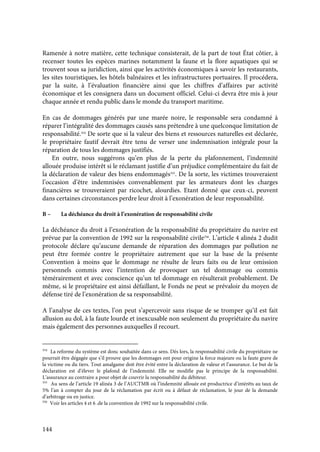 144
Ramenée à notre matière, cette technique consisterait, de la part de tout État côtier, à
recenser toutes les espèces marines notamment la faune et la flore aquatiques qui se
trouvent sous sa juridiction, ainsi que les activités économiques à savoir les restaurants,
les sites touristiques, les hôtels balnéaires et les infrastructures portuaires. Il procédera,
par la suite, à l’évaluation financière ainsi que les chiffres d’affaires par activité
économique et les consignera dans un document officiel. Celui-ci devra être mis à jour
chaque année et rendu public dans le monde du transport maritime.
En cas de dommages générés par une marée noire, le responsable sera condamné à
réparer l’intégralité des dommages causés sans prétendre à une quelconque limitation de
responsabilité.354
De sorte que si la valeur des biens et ressources naturelles est déclarée,
le propriétaire fautif devrait être tenu de verser une indemnisation intégrale pour la
réparation de tous les dommages justifiés.
En outre, nous suggérons qu’en plus de la perte du plafonnement, l’indemnité
allouée produise intérêt si le réclamant justifie d’un préjudice complémentaire du fait de
la déclaration de valeur des biens endommagés355
. De la sorte, les victimes trouveraient
l’occasion d’être indemnisées convenablement par les armateurs dont les charges
financières se trouveraient par ricochet, alourdies. Etant donné que ceux-ci, peuvent
dans certaines circonstances perdre leur droit à l’exonération de leur responsabilité.
B – La déchéance du droit à l’exonération de responsabilité civile
La déchéance du droit à l’exonération de la responsabilité du propriétaire du navire est
prévue par la convention de 1992 sur la responsabilité civile356
. L’article 4 alinéa 2 dudit
protocole déclare qu’aucune demande de réparation des dommages par pollution ne
peut être formée contre le propriétaire autrement que sur la base de la présente
Convention à moins que le dommage ne résulte de leurs faits ou de leur omission
personnels commis avec l’intention de provoquer un tel dommage ou commis
témérairement et avec conscience qu’un tel dommage en résulterait probablement. De
même, si le propriétaire est ainsi défaillant, le Fonds ne peut se prévaloir du moyen de
défense tiré de l’exonération de sa responsabilité.
A l’analyse de ces textes, l’on peut s’apercevoir sans risque de se tromper qu’il est fait
allusion au dol, à la faute lourde et inexcusable non seulement du propriétaire du navire
mais également des personnes auxquelles il recourt.
354
La reforme du système est donc souhaitée dans ce sens. Dès lors, la responsabilité civile du propriétaire ne
pourrait être dégagée que s’il prouve que les dommages ont pour origine la force majeure ou la faute grave de
la victime ou du tiers. Tout amalgame doit être évité entre la déclaration de valeur et l’assurance. Le but de la
déclaration est d’élever le plafond de l’indemnité. Elle ne modifie pas le principe de la responsabilité.
L’assurance au contraire a pour objet de couvrir la responsabilité du débiteur.
355
Au sens de l’article 19 alinéa 3 de l’AUCTMR où l’indemnité allouée est productrice d’intérêts au taux de
5% l’an à compter du jour de la réclamation par écrit ou à défaut de réclamation, le jour de la demande
d’arbitrage ou en justice.
356
Voir les articles 4 et 6 .de la convention de 1992 sur la responsabilité civile.
 