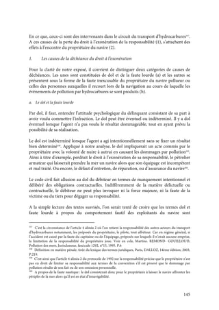 145
En ce que, ceux-ci sont des intervenants dans le circuit du transport d’hydrocarbures357
.
A ces causes de la perte du droit à l’exonération de la responsabilité (1), s’attachent des
effets à l’encontre du propriétaire du navire (2).
1. Les causes de la déchéance du droit à l’exonération
Pour la clarté de notre exposé, il convient de distinguer deux catégories de causes de
déchéances. Les unes sont constituées de dol et de la faute lourde (a) et les autres se
présentent sous la forme de la faute inexcusable du propriétaire du navire pollueur ou
celles des personnes auxquelles il recourt lors de la navigation au cours de laquelle les
évènements de pollution par hydrocarbures se sont produits (b).
a. Le dol et la faute lourde
Par dol, il faut, entendre l’attitude psychologique du délinquant consistant de sa part à
avoir voulu commettre l’infraction. Le dol peut être éventuel ou indéterminé. Il y a dol
éventuel lorsque l’agent n’a pas voulu le résultat dommageable, tout en ayant prévu la
possibilité de sa réalisation.
Le dol est indéterminé lorsque l’agent a agi intentionnellement sans se fixer un résultat
bien déterminé358
. Appliqué à notre analyse, le dol impliquerait un acte commis par le
propriétaire avec la volonté de nuire à autrui en causant les dommages par pollution359
.
Ainsi à titre d’exemple, perdrait le droit à l’exonération de sa responsabilité, le pétrolier
armateur qui laisserait prendre la mer un navire alors que son équipage est incompétent
et mal traité. Ou encore, le défaut d’entretien, de réparation, ou d’assurance du navire360
.
Le code civil fait allusion au dol du débiteur en termes de manquement intentionnel et
délibéré des obligations contractuelles. Indifféremment de la matière délictuelle ou
contractuelle, le débiteur ne peut plus invoquer ni la force majeure, ni la faute de la
victime ou du tiers pour dégager sa responsabilité.
A la simple lecture des textes susvisés, l’on serait tenté de croire que les termes dol et
faute lourde à propos du comportement fautif des exploitants du navire sont
357
C’est la circonstance de l’article 4 alinéa 2 où l’on retient la responsabilité des autres acteurs du transport
d’hydrocarbures notamment, les préposés du propriétaire, le pilote, tout affréteur. Car en régime général, si
l’accident est causé par la faute du capitaine ou de l’équipage, préposés sur lesquels il n’avait aucune emprise,
la limitation de la responsabilité du propriétaire joue. Voir en cela, Martine. REMOND- GOUILLOUD,
Pollution des mers, Jurisclasseur, fascicule 1292, n°15, 1995. P.6
358
Définition en matière pénale, tirée du lexique des termes juridiques, Paris, DALLOZ, 14ème édition, 2003,
P.219.
359
C’est ainsi que l’article 6 alinéa 2 du protocole de 1992 sur la responsabilité précise que le propriétaire n’est
pas en droit de limiter sa responsabilité aux termes de la convention s’il est prouvé que le dommage par
pollution résulte de son fait ou de son omission personnelle.
360
A propos de la faute nautique : le dol consisterait donc pour le propriétaire à laisser le navire affronter les
périples de la mer alors qu’il est en état d’innavigabilité.
 