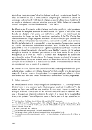 146
équivalents. Nous pensons qu’à la vérité, la faute lourde doit être distinguée du dol. En
effet, au contraire du dol, la faute lourde ne comporte pas l’intention de causer un
dommage. La faute lourde réside dans la négligence grossière, l’inaptitude du débiteur à
accomplir sa mission acceptée par lui-même au sens de l’affaire Dubosc et Landowski
contre Chronopost, cassation chambre mixte, 22 avril 2005361
.
La délicatesse du départ entre le dol et la faute lourde s’est manifestée en jurisprudence
en matière de transport maritime de marchandises. Il s’agissait d’une affaire dans
laquelle un chargeur avait donné des instructions écrites à un entrepreneur de
manutention de charger en cale des camions à destination de la Côte d’Ivoire. Les
camions avaient été chargés en ponté: la cour de Caen avait considéré qu’il y avait là une
faute lourde de l’entrepreneur de manutention, équivalent à un dol lui faisait perdre le
bénéfice de la limitation de responsabilité. La cour de cassation française dans un arrêt
du 18 juillet 1984 a censuré la décision de la cour de Caen362
. En effet, dans un arrêt du 4
juillet 1984, la cour de cassation française a précisé que la faute lourde doit consister en
des faits précis qu’il appartient à celui qui l’invoque d’établir363
. Ainsi, a-t-il été jugé par
exemple en matière de transport que consiste en une faute lourde, le fait pour le
transporteur de n’avoir pas vérifié la hauteur d’un chargement de dimensions
exceptionnelles tant au départ qu’avant de s’engager sous un pont dont la hauteur se
révéla insuffisante. Ou encore le fait de n’avoir pas donné à son suivant des instructions
correctes sur la destination de la marchandise ou le fait d’avoir abandonné son véhicule
en cours de route sans se soucier de la cargaison.
En tout état de cause, il ressort de la convention de 1992 sur la responsabilité civile qu’au
dol et à la faute lourde du propriétaire du navire364
, il faut assimiler ceux des personnes
auxquelles il recourt au cours des opérations de transport des hydrocarbures. La faute
inexcusable est la deuxième cause d’exonération de responsabilité civile du propriétaire.
b. La faute inexcusable365
La référence faite à la faute inexcusable procède de l’expression : « …dommage commis
témérairement et avec conscience qu’un tel dommage en résulterait probablement366
». La
notion de faute inexcusable est une tradition de tout temps connue en matière de
transport maritime. Dans ce sens, la CAA a statué dans l’arrêt n°157 du 14 février 2003,
que le transporteur n’ignorait nullement la nature et la valeur de la marchandise
transportée, qu’avant l’appareillage et au moment du chargement, il n’y a apporté aucun
361
Voir Cass. Com. Ch. Mixte, 22 avril 2005, in JCP, mai 2005, PP 270 et suivants.
362
Voir DMF février 1986, 38ème année Paris 1986 - n°28,p.71. A propos des différentes interprétations des
deux termes, voir aussi l’article de De JUGLART (Michel) et CHASSERIAUX (Jean), « Droit maritime, droit
aérien », in RTDC 1952, P.185.
363
C. Paris 4 juillet 1984, BT, .1985p.158.
364
Voir l’article 6 de la convention de 1992 sur la responsabilité civile.
365
Voir l’article 3 alinéa 4 in fine de la convention de 1992 sur la responsabilité civile.
366
Voir indifféremment les dispositions des articles 4 in fine et 6 alinéa 2 de la Convention de 1992 sur la
responsabilité.
 