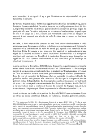 147
soin particulier. A cet égard, il n’y a pas d’exonération de responsabilité, ni pour
l’ensemble, ni par colis.
Le tribunal de commerce de Bordeaux a rappelé dans l’affaire du navire Heidberg, que la
limitation de responsabilité de l’armateur demeure un privilège et non un droit. Or dit-
il, le privilège se mérite, en affirmant que la limitation consacre un privilège auquel ne
peut prétendre que l’armateur qui prend en permanence les dispositions imposées par
les lois et les usages de la mer. Mesures qui permettent à ces navires de naviguer en
assurant à tout moment leur sécurité ou celle des tiers, des personnes ou des biens
matériels367
.
En effet, la faute inexcusable consiste en une faute causée témérairement et avec
conscience qu’un dommage en résultera probablement. Ainsi par exemple, le fait pour le
capitaine ou le commandant de bord du navire qui, agissant dans l’exercice de ses
fonctions décide de prendre la mer selon son bon valoir et ce, indépendamment des
règles de la sécurité maritime et autres indications indispensables à la navigation
maritime qu’il peut recevoir des aides à la navigation. Comment donc interpréter ou
apprécier cet « acte commis témérairement et avec conscience qu’un dommage en
résulterait probablement » ?
A cette question, le doyen René RODIERE cite deux arrêts en parfait désaccord pour la
même affaire. Pour la cour de cassation française, c’est « objectivement », c'est-à-dire par
rapport à une personne normalement avisée et prudente qu’il faut apprécier si l’auteur
de l’acte ou omission avait eu conscience qu’un dommage en résultera probablement.
Pour la cour de cassation de Belgique, celui qui demande réparation intégrale du
préjudice souffert doit prouver « la conscience effective que le transporteur ou ses
préposés ont eu de la probabilité du dommage et non celle qu’ils auraient normalement
dû avoir ». Au vu des positions contraires des deux hautes juridictions, René RODIERE
a eu un penchant pour la solution de la cour de cassation de Belgique. Car, dit-il, la
« conscience ne s’emprunte pas. Elle est toujours relative à l’intéressé lui-même368
…».
Aussi, pertinente parait-elle, cette position du doyen RODIERE nous embarrasse. En ce
qu’elle est de nature à mettre en difficulté les victimes de pollution par hydrocarbures.
367
Voir en ce sens, TASSEL( Y.), « Le dommage élément de la faute », DMF, 2001, p. 773.-En ce sens,
BELLABAS Okba fait observer qu’ en matière de pollution marine par hydrocarbures, seul le propriétaire du
navire supporte la responsabilité pour charge de pollution afin de faciliter les actions en réparation. Donc les
autres intervenants au transport sont exonérés. Mais l’immunité ainsi attribuée à tout affréteur sous quelque
appellation que ce soit, armateur ou armateur gérant du navire, n’est pas absolue. Car la faute inexcusable
personnelle permet de mettre en jeu la responsabilité de l’armateur. Voir, BELLABAS Okba, « La
responsabilité du propriétaire du navire sous la nouvelle loi n°2008 du 1er
août 2008 relative à la responsabilité
environnementale ». Cet article peut être consulté en ligne sur le site : http : village-
justice.com/article/responsabilité-propriétaire-navire,4725 html. Site consulté le 11 juin 2009.
368
En cela, il reste en phase avec Jean Jacques Rousseau, pour qui la conscience est le sentiment intime,
immédiat, constant de l’activité du « moi » dans chacun des phénomènes de sa vie morale. Voir RODIERE
(René), « La faute inexcusable du transporteur aérien », in Recueil Dalloz Sirey, 1978 chronique VII, p 32.
 