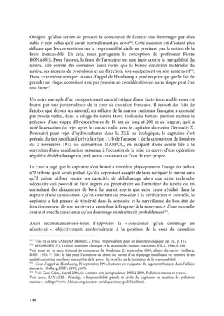 148
Obligées qu’elles seront de prouver la conscience de l’auteur des dommages par elles
subis et non celles qu’il aurait normalement pu avoir369
. Cette question est d’autant plus
délicate que les conventions sur la responsabilité civile ne précisent pas la notion de la
faute inexcusable. En cela, nous partageons la conception du professeur Pierre
BONASSIS. Pour l’auteur, la faute de l’armateur est une faute contre la navigabilité du
navire. Elle couvre des domaines aussi variés que la bonne condition matérielle du
navire, ses moyens de propulsion et de direction, son équipement ou son armement370
.
Dans cette même optique, la cour d’appel de Hambourg a posé en principe que le fait de
prendre un risque consistant à ne pas prendre en considération un autre risque peut être
une faute371
.
Un autre exemple d’un comportement caractéristique d’une faute inexcusable nous est
fourni par une jurisprudence de la cour de cassation française. Il ressort des faits de
l’espèce que depuis un aéronef, un officier de la marine nationale française a constaté
par procès verbal, dans le sillage du navire Hova Hollandia battant pavillon maltais la
présence d’une nappe d’hydrocarbures de 18 km de long et 200 m de largeur, qu’il a
noté la cessation du rejet après le contact radio avec le capitaine du navire Gennadiy X.
Poursuivi pour rejet d’hydrocarbures dans la ZEE ou écologique, le capitaine s’est
prévalu du fait justificatif prévu la règle 11. b de l’annexe 1 de la convention de Londres
du 2 novembre 1973 ou convention MARPOL, en excipant d’une avarie liée à la
corrosion d’une canalisation survenue à l’occasion de la mise en œuvre d’une opération
régulière de déballastage du peak avant contenant de l’eau de mer propre.
La cour a jugé que le capitaine s’est borné à interdire physiquement l’usage du ballast
n°3 tribord qu’il savait pollué. Qu’il a cependant accepté de faire naviguer le navire sans
qu’il puisse utiliser toutes ses capacités de déballastage alors que cette recherche
nécessaire qui pouvait se faire auprès du propriétaire ou l’armateur du navire ou en
consultant des documents de bord lui aurait appris que cette cause résidait dans la
rupture d’une canalisation. Qu’en omettant de procéder à la vérification et contrôle, le
capitaine a fait preuve de témérité dans la conduite et la surveillance du bon état de
fonctionnement de son navire et a contribué à l’exposer à la survenance d’une nouvelle
avarie et avec la conscience qu’un dommage en résulterait probablement372
.
Aussi recommanderions-nous d’apprécier la « conscience qu’un dommage en
résulterait », objectivement, conformément à la position de la cour de cassation
369
Voir en ce sens SABRINA (Robert), L’Erika : responsabilité pour un désastre écologique, op. cit., p. 114.
370
BONASSIES (P.), Le droit maritime classique et la sécurité des espaces maritimes, E.R.S., 1986, P.119.
Voir aussi en ce sens, tribunal de commerce de Bordeaux, 23 septembre 1993, affaire du navire Hedberg,
DMF, 1993, P. 706 : le fait pour l’armateur de doter un navire d’un équipage insuffisant en nombre et en
qualité, constitue une faute susceptible de le priver du bénéfice de la limitation de la responsabilité.
371
Cour d’appel de Hambourg, 15 septembre 1994, Instance en exequatur du jugement français dans l’affaire
du navire Hedberg, DMF, 1995, p.670.
372
Voir Cass. Crim., 4 avril 2006, in Lexinter .net, jurisprudence 2005 à 2009, Pollution marine et preuve.
Voir aussi, FAVAREL- (Verdig), « Responsabilité pénale et civile du capitaine en matière de pollution
marine », in http://www. African.org/dossiers-juridiques/resp-poll-Cne.html.
 