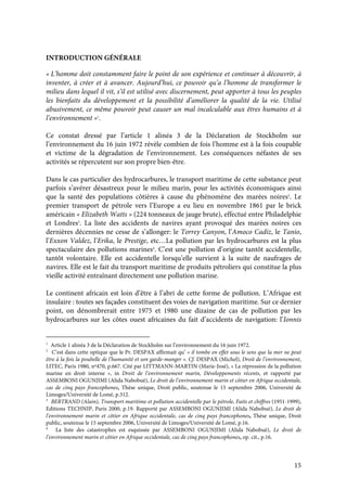 15
INTRODUCTION GÉNÉRALE
« L’homme doit constamment faire le point de son expérience et continuer à découvrir, à
inventer, à créer et à avancer. Aujourd’hui, ce pouvoir qu’a l’homme de transformer le
milieu dans lequel il vit, s’il est utilisé avec discernement, peut apporter à tous les peuples
les bienfaits du développement et la possibilité d’améliorer la qualité de la vie. Utilisé
abusivement, ce même pouvoir peut causer un mal incalculable aux êtres humains et à
l’environnement »1
.
Ce constat dressé par l’article 1 alinéa 3 de la Déclaration de Stockholm sur
l’environnement du 16 juin 1972 révèle combien de fois l’homme est à la fois coupable
et victime de la dégradation de l’environnement. Les conséquences néfastes de ses
activités se répercutent sur son propre bien-être.
Dans le cas particulier des hydrocarbures, le transport maritime de cette substance peut
parfois s’avérer désastreux pour le milieu marin, pour les activités économiques ainsi
que la santé des populations côtières à cause du phénomène des marées noires2
. Le
premier transport de pétrole vers l’Europe a eu lieu en novembre 1861 par le brick
américain « Elizabeth Watts » (224 tonneaux de jauge brute), effectué entre Philadelphie
et Londres3
. La liste des accidents de navires ayant provoqué des marées noires ces
dernières décennies ne cesse de s’allonger: le Torrey Canyon, l’Amoco Cadiz, le Tanio,
l’Exxon Valdez, l’Erika, le Prestige, etc…La pollution par les hydrocarbures est la plus
spectaculaire des pollutions marines4
. C’est une pollution d’origine tantôt accidentelle,
tantôt volontaire. Elle est accidentelle lorsqu’elle survient à la suite de naufrages de
navires. Elle est le fait du transport maritime de produits pétroliers qui constitue la plus
vieille activité entraînant directement une pollution marine.
Le continent africain est loin d’être à l’abri de cette forme de pollution. L’Afrique est
insulaire : toutes ses façades constituent des voies de navigation maritime. Sur ce dernier
point, on dénombrerait entre 1975 et 1980 une dizaine de cas de pollution par les
hydrocarbures sur les côtes ouest africaines du fait d’accidents de navigation: l’Ionnis
1
Article 1 alinéa 3 de la Déclaration de Stockholm sur l’environnement du 16 juin 1972.
2
C’est dans cette optique que le Pr. DESPAX affirmait qu’ « il tombe en effet sous le sens que la mer ne peut
être à la fois la poubelle de l’humanité et son garde-manger ». Cf. DESPAX (Michel), Droit de l’environnement,
LITEC, Paris 1980, nº470, p.667. Cité par LITTMANN-MARTIN (Marie-José), « La répression de la pollution
marine en droit interne », in Droit de l’environnement marin, Développements récents, et rapporté par
ASSEMBONI OGUNJIMI (Alida Nabobuè), Le droit de l’environnement marin et côtier en Afrique occidentale,
cas de cinq pays francophones, Thèse unique, Droit public, soutenue le 15 septembre 2006, Université de
Limoges/Université de Lomé, p.312.
3
BERTRAND (Alain), Transport maritime et pollution accidentelle par le pétrole, Faits et chiffres (1951-1999),
Editions TECHNIP, Paris 2000, p.19. Rapporté par ASSEMBONI OGUNJIMI (Alida Nabobuè), Le droit de
l’environnement marin et côtier en Afrique occidentale, cas de cinq pays francophones, Thèse unique, Droit
public, soutenue le 15 septembre 2006, Université de Limoges/Université de Lomé, p.16.
4
La liste des catastrophes est esquissée par ASSEMBONI OGUNJIMI (Alida Nabobuè), Le droit de
l’environnement marin et côtier en Afrique occidentale, cas de cinq pays francophones, op. cit., p.16.
 