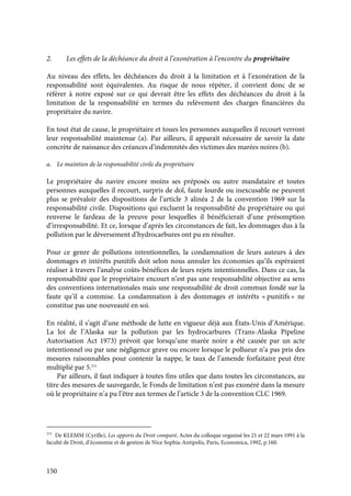 150
2. Les effets de la déchéance du droit à l’exonération à l’encontre du propriétaire
Au niveau des effets, les déchéances du droit à la limitation et à l’exonération de la
responsabilité sont équivalentes. Au risque de nous répéter, il convient donc de se
référer à notre exposé sur ce qui devrait être les effets des déchéances du droit à la
limitation de la responsabilité en termes du relèvement des charges financières du
propriétaire du navire.
En tout état de cause, le propriétaire et toues les personnes auxquelles il recourt verront
leur responsabilité maintenue (a). Par ailleurs, il apparaît nécessaire de savoir la date
concrète de naissance des créances d’indemnités des victimes des marées noires (b).
a. Le maintien de la responsabilité civile du propriétaire
Le propriétaire du navire encore moins ses préposés ou autre mandataire et toutes
personnes auxquelles il recourt, surpris de dol, faute lourde ou inexcusable ne peuvent
plus se prévaloir des dispositions de l’article 3 alinéa 2 de la convention 1969 sur la
responsabilité civile. Dispositions qui excluent la responsabilité du propriétaire ou qui
renverse le fardeau de la preuve pour lesquelles il bénéficierait d’une présomption
d’irresponsabilité. Et ce, lorsque d’après les circonstances de fait, les dommages dus à la
pollution par le déversement d’hydrocarbures ont pu en résulter.
Pour ce genre de pollutions intentionnelles, la condamnation de leurs auteurs à des
dommages et intérêts punitifs doit selon nous annuler les économies qu’ils espéraient
réaliser à travers l’analyse coûts-bénéfices de leurs rejets intentionnelles. Dans ce cas, la
responsabilité que le propriétaire encourt n’est pas une responsabilité objective au sens
des conventions internationales mais une responsabilité de droit commun fondé sur la
faute qu’il a commise. La condamnation à des dommages et intérêts « punitifs » ne
constitue pas une nouveauté en soi.
En réalité, il s’agit d’une méthode de lutte en vigueur déjà aux États-Unis d’Amérique.
La loi de l’Alaska sur la pollution par les hydrocarbures (Trans-Alaska Pipeline
Autorisation Act 1973) prévoit que lorsqu’une marée noire a été causée par un acte
intentionnel ou par une négligence grave ou encore lorsque le pollueur n’a pas pris des
mesures raisonnables pour contenir la nappe, le taux de l’amende forfaitaire peut être
multiplié par 5.375
Par ailleurs, il faut indiquer à toutes fins utiles que dans toutes les circonstances, au
titre des mesures de sauvegarde, le Fonds de limitation n’est pas exonéré dans la mesure
où le propriétaire n’a pu l’être aux termes de l’article 3 de la convention CLC 1969.
375
De KLEMM (Cyrille), Les apports du Droit comparé, Actes du colloque organisé les 21 et 22 mars 1991 à la
faculté de Droit, d’économie et de gestion de Nice Sophia-Antipolis, Paris, Economica, 1992, p.160.
 