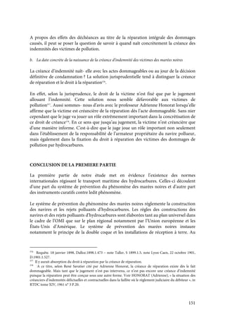 151
A propos des effets des déchéances au titre de la réparation intégrale des dommages
causés, il peut se poser la question de savoir à quand naît concrètement la créance des
indemnités des victimes de pollution.
b. La date concrète de la naissance de la créance d’indemnité des victimes des marées noires
La créance d’indemnité naît- elle avec les actes dommageables ou au jour de la décision
définitive de condamnation ? La solution jurisprudentielle tend à distinguer la créance
de réparation et le droit à la réparation376
.
En effet, selon la jurisprudence, le droit de la victime n’est fixé que par le jugement
allouant l’indemnité. Cette solution nous semble défavorable aux victimes de
pollution377
. Aussi sommes- nous d’avis avec le professeur Adrienne Honorat lorsqu’elle
affirme que la victime est créancière de la réparation dès l’acte dommageable. Sans nier
cependant que le juge va jouer un rôle extrêmement important dans la concrétisation de
ce droit de créance378
. En ce sens que jusqu’au jugement, la victime n’est créancière que
d’une manière informe. C'est-à-dire que le juge joue un rôle important non seulement
dans l’établissement de la responsabilité de l’armateur propriétaire du navire pollueur,
mais également dans la fixation du droit à réparation des victimes des dommages de
pollution par hydrocarbures.
CONCLUSION DE LA PREMIERE PARTIE
La première partie de notre étude met en évidence l’existence des normes
internationales régissant le transport maritime des hydrocarbures. Celles-ci découlent
d’une part du système de prévention du phénomène des marées noires et d’autre part
des instruments curatifs contre ledit phénomène.
Le système de prévention du phénomène des marées noires réglemente la construction
des navires et les rejets polluants d’hydrocarbures. Les règles des constructions des
navires et des rejets polluants d’hydrocarbures sont élaborées tant au plan universel dans
le cadre de l’OMI que sur le plan régional notamment par l’Union européenne et les
États-Unis d’Amérique. Le système de prévention des marées noires instaure
notamment le principe de la double coque et les installations de réception à terre. Au
376
Requête. 18 janvier 1898, Dalloz.1898.1.473 – note Taller, S 1899.1.5, note Lyon Caen, 22 octobre 1901,
D.1901.1.527.
377
Il y aurait absorption du droit à réparation par la créance de réparation.
378
A ce titre, selon René Savatier cité par Adrienne Honorat, la créance de réparation existe dès le fait
dommageable. Mais tant que le jugement n’est pas intervenu, ce n’est pas encore une créance d’indemnité
puisque la réparation peut être conçue sous une autre forme. Voir HONORAT (Adrienne), « la situation des
créanciers d’indemnités délictuelles et contractuelles dans la faillite où le règlement judiciaire du débiteur », in
RTDC tome XIV, 1961 n° 3 P.20.
 