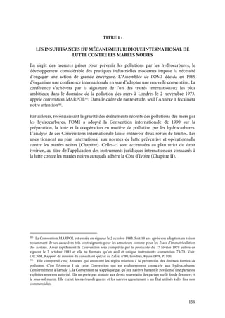 159
TITRE 1 :
LES INSUFFISANCES DU MÉCANISME JURIDIQUE INTERNATIONAL DE
LUTTE CONTRE LES MARÉES NOIRES
En dépit des mesures prises pour prévenir les pollutions par les hydrocarbures, le
développement considérable des pratiques industrielles modernes impose la nécessité
d’engager une action de grande envergure. L’Assemblée de l’OMI décida en 1969
d’organiser une conférence internationale en vue d’adopter une nouvelle convention. La
conférence s’achèvera par la signature de l’un des traités internationaux les plus
ambitieux dans le domaine de la pollution des mers à Londres le 2 novembre 1973,
appelé convention MARPOL383
. Dans le cadre de notre étude, seul l’Annexe 1 focalisera
notre attention384
.
Par ailleurs, reconnaissant la gravité des événements récents des pollutions des mers par
les hydrocarbures, l’OMI a adopté la Convention internationale de 1990 sur la
préparation, la lutte et la coopération en matière de pollution par les hydrocarbures.
L’analyse de ces Conventions internationale laisse entrevoir deux sortes de limites. Les
unes tiennent au plan international aux normes de lutte préventive et opérationnelle
contre les marées noires (Chapitre). Celles-ci sont accentuées au plan strict du droit
ivoirien, au titre de l’application des instruments juridiques internationaux consacrés à
la lutte contre les marées noires auxquels adhère la Côte d’Ivoire (Chapitre II).
383
La Convention MARPOL est entrée en vigueur le 2 octobre 1983. Soit 10 ans après son adoption en raison
notamment de ses caractères très contraignants pour les armateurs comme pour les États d’immatriculation
des navires. Assez rapidement la Convention sera complétée par le protocole du 17 février 1978 entrée en
vigueur le 2 octobre 1983 et elle ne formera qu’un seul et unique instrument : convention 73/78. Voir,
OICNM, Rapport de mission du consultant spécial au ZaÏre, n°99, Londres, 8 juin 1979, P. 100.
384
Elle comprend cinq Annexes qui énoncent les règles relatives à la prévention des diverses formes de
pollution. C’est l’Annexe I de cette Convention qui est exclusivement consacrée aux hydrocarbures.
Conformément à l’article 3, la Convention ne s’applique pas qu’aux navires battant le pavillon d’une partie ou
exploités sous son autorité. Elle ne porte pas atteinte aux droits souverains des parties sur le fonds des mers et
le sous-sol marin. Elle exclut les navires de guerre et les navires appartenant à un État utilisés à des fins non
commerciales.
 