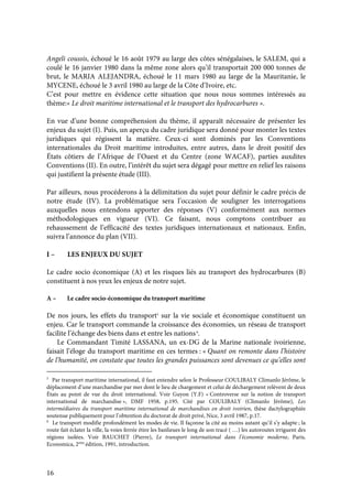 16
Angeli coussis, échoué le 16 août 1979 au large des côtes sénégalaises, le SALEM, qui a
coulé le 16 janvier 1980 dans la même zone alors qu’il transportait 200 000 tonnes de
brut, le MARIA ALEJANDRA, échoué le 11 mars 1980 au large de la Mauritanie, le
MYCENE, échoué le 3 avril 1980 au large de la Côte d’Ivoire, etc.
C’est pour mettre en évidence cette situation que nous nous sommes intéressés au
thème:« Le droit maritime international et le transport des hydrocarbures ».
En vue d’une bonne compréhension du thème, il apparaît nécessaire de présenter les
enjeux du sujet (I). Puis, un aperçu du cadre juridique sera donné pour monter les textes
juridiques qui régissent la matière. Ceux-ci sont dominés par les Conventions
internationales du Droit maritime introduites, entre autres, dans le droit positif des
États côtiers de l’Afrique de l’Ouest et du Centre (zone WACAF), parties auxdites
Conventions (II). En outre, l’intérêt du sujet sera dégagé pour mettre en relief les raisons
qui justifient la présente étude (III).
Par ailleurs, nous procéderons à la délimitation du sujet pour définir le cadre précis de
notre étude (IV). La problématique sera l’occasion de souligner les interrogations
auxquelles nous entendons apporter des réponses (V) conformément aux normes
méthodologiques en vigueur (VI). Ce faisant, nous comptons contribuer au
rehaussement de l’efficacité des textes juridiques internationaux et nationaux. Enfin,
suivra l’annonce du plan (VII).
I – LES ENJEUX DU SUJET
Le cadre socio économique (A) et les risques liés au transport des hydrocarbures (B)
constituent à nos yeux les enjeux de notre sujet.
A – Le cadre socio-économique du transport maritime
De nos jours, les effets du transport5
sur la vie sociale et économique constituent un
enjeu. Car le transport commande la croissance des économies, un réseau de transport
facilite l’échange des biens dans et entre les nations6
.
Le Commandant Timité LASSANA, un ex-DG de la Marine nationale ivoirienne,
faisait l’éloge du transport maritime en ces termes : « Quant on remonte dans l’histoire
de l’humanité, on constate que toutes les grandes puissances sont devenues ce qu’elles sont
5
Par transport maritime international, il faut entendre selon le Professeur COULIBALY Climanlo Jérôme, le
déplacement d’une marchandise par mer dont le lieu de chargement et celui de déchargement relèvent de deux
États au point de vue du droit international. Voir Guyon (Y.F) « Controverse sur la notion de transport
international de marchandise », DMF 1958, p.195. Cité par COULIBALY (Climanlo Jérôme), Les
intermédiaires du transport maritime international de marchandises en droit ivoirien, thèse dactylographiée
soutenue publiquement pour l’obtention du doctorat de droit privé, Nice, 3 avril 1987, p.17.
6
Le transport modifie profondément les modes de vie. Il façonne la cité au moins autant qu’il s’y adapte ; la
route fait éclater la ville, la voies ferrée étire les banlieues le long de son tracé ( …) les autoroutes irriguent des
régions isolées. Voir BAUCHET (Pierre), Le transport international dans l’économie moderne, Paris,
Economica, 2eme
édition, 1991, introduction.
 