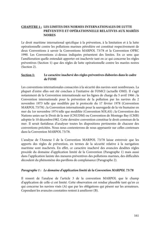 161
CHAPITRE 1 : LES LIMITES DES NORMES INTERNATIONALES DE LUTTE
PRÉVENTIVE ET OPÉRATIONNELLE RELATIVES AUX MARÉES
NOIRES
Le droit maritime international spécifique à la prévention, à la limitation et à la lutte
opérationnelle contre les pollutions marines pétrolière est constitué respectivement de
deux Conventions à savoir la Conventions MARPOL 73/78 et la Convention OPRC
1990. Les Conventions ci-dessus indiquées présentent des limites. En ce sens que
l’amélioration quelle entendait apporter est inachevée tant en ce qui concerne les règles
préventives (Section 1) que des règles de lutte opérationnelle contre les marées noires
(Section 2).
Section 1: Le caractère inachevé des règles préventives élaborées dans le cadre
de l’OMI
Les conventions internationales consacrées à la sécurité des navires sont nombreuses. La
plupart d’entre elles ont été conclues à l’initiative de l’OMCI (actuelle OMI). Il s’agit
notamment de la Convention internationale sur les lignes de charge du 5 avril 1966 ; la
Convention internationale pour la prévention de la pollution par les navires du 2
novembre 1973 telle que modifiée par le protocole du 17 février 1978 (Convention
MARPOL 73/78) ; la Convention internationale pour la sauvegarde de la vie humaine en
mer du 1er novembre 1974 telle que modifiée (Convention SOLAS) ; la Convention des
Nations unies sur le Droit de la mer (CNUDM) ou Convention de Montego Bay (CMB)
adoptée le 10 décembre1982. Cette dernière convention constitue le droit commun de la
mer. Il serait fastidieux d’analyser toutes les dispositions pertinentes de chacune des
conventions précitées. Nous nous contenterons de nous appesantir sur celles contenues
dans la Convention MARPOL 73/78.
L’analyse de l’Annexe I de la Convention MARPOL 73/78 laisse entrevoir que les
apports des règles de prévention, en termes de la sécurité relative à la navigation
maritime sont inachevés. En effet, ce caractère inachevé des avancées desdites règles
procède du domaine d’application limité de la Convention (Paragraphe 1) mais aussi
dans l’application laxiste des mesures préventives des pollutions marines, des difficultés
découlent du phénomène des pavillons de complaisance (Paragraphe 2).
Paragraphe 1 : Le domaine d’application limité de la Convention MARPOL 73/78
Il ressort de l’analyse de l’article 3 de la convention MARPOL que le champ
d’application de celle-ci est limité. Cette observation est rendue plausible tant qu’en ce
qui concerne les navires visés (A) que par les obligations qui pèsent sur les armateurs.
Cependant les avancées constatées restent à améliorer (B).
 