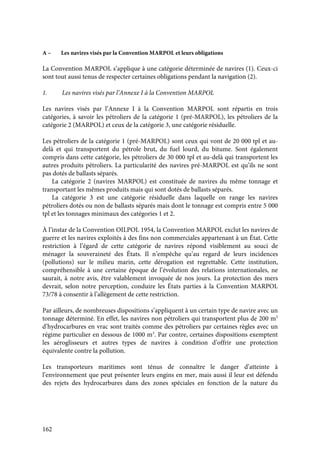162
A – Les navires visés par la Convention MARPOL et leurs obligations
La Convention MARPOL s’applique à une catégorie déterminée de navires (1). Ceux-ci
sont tout aussi tenus de respecter certaines obligations pendant la navigation (2).
1. Les navires visés par l’Annexe I à la Convention MARPOL
Les navires visés par l’Annexe I à la Convention MARPOL sont répartis en trois
catégories, à savoir les pétroliers de la catégorie 1 (pré-MARPOL), les pétroliers de la
catégorie 2 (MARPOL) et ceux de la catégorie 3, une catégorie résiduelle.
Les pétroliers de la catégorie 1 (pré-MARPOL) sont ceux qui vont de 20 000 tpl et au-
delà et qui transportent du pétrole brut, du fuel lourd, du bitume. Sont également
compris dans cette catégorie, les pétroliers de 30 000 tpl et au-delà qui transportent les
autres produits pétroliers. La particularité des navires pré-MARPOL est qu’ils ne sont
pas dotés de ballasts séparés.
La catégorie 2 (navires MARPOL) est constituée de navires du même tonnage et
transportant les mêmes produits mais qui sont dotés de ballasts séparés.
La catégorie 3 est une catégorie résiduelle dans laquelle on range les navires
pétroliers dotés ou non de ballasts séparés mais dont le tonnage est compris entre 5 000
tpl et les tonnages minimaux des catégories 1 et 2.
À l’instar de la Convention OILPOL 1954, la Convention MARPOL exclut les navires de
guerre et les navires exploités à des fins non commerciales appartenant à un État. Cette
restriction à l’égard de cette catégorie de navires répond visiblement au souci de
ménager la souveraineté des États. Il n’empêche qu’au regard de leurs incidences
(pollutions) sur le milieu marin, cette dérogation est regrettable. Cette institution,
compréhensible à une certaine époque de l’évolution des relations internationales, ne
saurait, à notre avis, être valablement invoquée de nos jours. La protection des mers
devrait, selon notre perception, conduire les États parties à la Convention MARPOL
73/78 à consentir à l’allègement de cette restriction.
Par ailleurs, de nombreuses dispositions s’appliquent à un certain type de navire avec un
tonnage déterminé. En effet, les navires non pétroliers qui transportent plus de 200 m3
d’hydrocarbures en vrac sont traités comme des pétroliers par certaines règles avec un
régime particulier en dessous de 1000 m3
. Par contre, certaines dispositions exemptent
les aéroglisseurs et autres types de navires à condition d’offrir une protection
équivalente contre la pollution.
Les transporteurs maritimes sont ténus de connaître le danger d’atteinte à
l’environnement que peut présenter leurs engins en mer, mais aussi il leur est défendu
des rejets des hydrocarbures dans des zones spéciales en fonction de la nature du
 