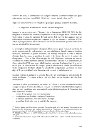 163
navire385
. En effet, la connaissance du danger d’atteinte à l’environnement que peut
présenter un navire est plus difficile s’il se trouve en mer que s’il est au port386
.
Il pèse sur les navires visés des obligations spécifiques qu’exige la sécurité maritime.
2. Les obligations incombant aux navires lors de la navigation
Lorsque le navire est en mer, l’Annexe I de la Convention MARPOL 73/78 lui fait
obligation d’informer les autorités compétentes en cas de danger. Selon l’article 8 de la
Convention précitée, le capitaine de tout navire doit envoyer des rapports sur les
évènements entraînant ou pouvant entraîner le rejet de substances nuisibles à l’État
côtier le plus proche lors de la survenance de certains évènements pouvant se traduire
par une atteinte à l’environnement.
La prescription de la convention est capitale. Nous savons qu’en France, le capitaine du
navire transportant des hydrocarbures est tenu dès l’entrée dans les eaux territoriales
françaises, d’adresser au préfet maritime, un message indiquant la date et l’heure
d’entrée dans les eaux, sa position, la route et la vitesse du navire, la nature du
chargement387
. C’est le lieu d’encourager de telle législation nationale et surtout
d’instituer les préfets maritimes dans les États maritimes africains. Car en la matière, la
Convention MARPOL s’en remet à la législation nationale de chaque État. Si le navire
est au port, la connaissance des dangers pour le milieu marin résulte des différentes
visites obligatoires effectuées à bord par les autorités compétentes. Ces visites ont pour
objectif de parvenir à la sécurité du navire et de prévenir la pollution marine.
En droit ivoirien, la police de la sécurité du navire est constituée par une diversité de
textes juridiques. Ces textes relèvent soit du droit interne ivoirien soit du droit
international.
Ainsi que le relève pertinemment un auteur, le Code de la marine marchande ivoirien
occupe une place de choix. En effet, ce code, en son article 9, subordonne la navigation
dans les eaux maritimes sous souveraineté ou juridiction ivoirienne à l’obtention des
titres de sécurité suivants :
– permis de navigation pour tous les navires ;
– certificat de franc-bord ou certificat d’exemption ;
– le certificat de sécurité pour les navires à passager ;
– le certificat de sécurité pour le matériel d’armement ;
385
Le rejet désigne tout déversement provenant d’un navire quelle qu’en soit la cause. Il ne concerne pas
l’immersion, les déversements qui résultent directement de l’exploration et du traitement connexe des
ressources minérales du fonds de la mer, les déversements effectués à des fins scientifiques.
386
BECET (Jean-Marie) et Le MORVAN (Didier), Droit du littéral et de la mer côtière, Paris, Economica,
1991, p188.
387
Conformément au décret français n°78-421 du 24 mars 1978 relatif à la lutte contre la pollution marine
accidentelle.
 