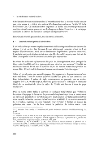 164
– le certificat de sécurité radio388
.
Cette énumération est visiblement loin d’être exhaustive dans la mesure où elle n’inclut
pas, entre autres, le certificat international d’hydrocarbures prévu par l’article VII de la
Convention CLC. Ce certificat est très important ; il donne aux autorités portuaires et
maritimes tous les renseignements sur le chargement, l’état, l’entretien et le nettoyage
des soutes et citernes des navires de transport des hydrocarbures389
.
Les avancées relevées peuvent être, tout de même, améliorées.
B – Des avancées susceptibles d’amélioration
Il est souhaitable que soient adoptées des normes techniques particulières en fonction de
chaque type de navire. Ces derniers devront absolument conserver à leur bord un
registre d’hydrocarbures. Ainsi, en cas d’évènement de pollution à partir de son navire,
le capitaine accomplirait aisément et sans retard les formalités appropriées vis-à-vis de
l’État côtier par les voies de communications les plus appropriées.
En outre, les difficultés qu’éprouvent les pays en développement pour appliquer la
Convention MARPOL méritent qu’on y prête une attention plus soutenue390
. En effet, les
ressources limitées de ces pays n’exposent-ils pas les navires battant leur pavillon au
risque d’être déclarés indésirables dans les eaux maritimes des États développés ?
Si l’on n’y prend garde, peu seront les pays en développement – disposant encore d’une
flotte maritime – dont les navires pourront accéder aux ports ou aux terminaux des
États industrialisés. À défaut de règles exonératoires, on pourrait, tout au moins,
suggérer avec C.A. Walder et J.C.S. Horrocks qu’une assistance technique et financière
bilatérale ou multilatérale (dans le cadre de l’OMI) soit fournie à tous les pays
intéressés391
.
Dans le même ordre d’idée, il convient de souligner l’importance que revêtent la
formation d’équipage, la formation du personnel chargé des inspections, le recrutement
du personnel qualifié et des experts nécessaires pour assumer les tâches administratives
et de contrôle de la mise en œuvre de la Convention MARPOL. Il est aussi recommandé
la coopération régionale ou sous-régionale pour prévenir et limiter les risques de
pollution des mers. Car la lutte contre la pollution du milieu marin revêt
388
Cf. TIEBLEY (Yves Didier), La Côte d’Ivoire et la gestion durable des ressources naturelles marines, op. cit,
p.148.
389
Ibidem.
390
Voir dans ce sens, le point de vue de H. Agate paru dans « Dispositions prises à l’échelon national par un
pays en développement, le cas du Nigeria », in OMI, Rapport du colloque sur la prévention de la pollution des
mers par les navires, Acapulco (Mexique), 22-31 mars, 1976, p.19.
391
WALDER (C. A.) et HORROCKS (J.C.S), « Point de vue de milieux maritimes et pétroliers sur la
convention MARPOL », in OMI, Rapport du colloque sur la prévention de la pollution des mers par les navires,
Acapulco (Mexique), 22-31 mars 1976, n°16 à 18, p.14.
 