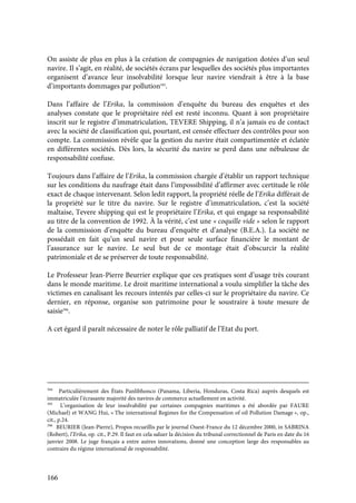 166
On assiste de plus en plus à la création de compagnies de navigation dotées d’un seul
navire. Il s’agit, en réalité, de sociétés écrans par lesquelles des sociétés plus importantes
organisent d’avance leur insolvabilité lorsque leur navire viendrait à être à la base
d’importants dommages par pollution395
.
Dans l’affaire de l’Erika, la commission d’enquête du bureau des enquêtes et des
analyses constate que le propriétaire réel est resté inconnu. Quant à son propriétaire
inscrit sur le registre d’immatriculation, TEVERE Shipping, il n’a jamais eu de contact
avec la société de classification qui, pourtant, est censée effectuer des contrôles pour son
compte. La commission révèle que la gestion du navire était compartimentée et éclatée
en différentes sociétés. Dès lors, la sécurité du navire se perd dans une nébuleuse de
responsabilité confuse.
Toujours dans l’affaire de l’Erika, la commission chargée d’établir un rapport technique
sur les conditions du naufrage était dans l’impossibilité d’affirmer avec certitude le rôle
exact de chaque intervenant. Selon ledit rapport, la propriété réelle de l’Erika différait de
la propriété sur le titre du navire. Sur le registre d’immatriculation, c’est la société
maltaise, Tevere shipping qui est le propriétaire l’Erika, et qui engage sa responsabilité
au titre de la convention de 1992. À la vérité, c’est une « coquille vide » selon le rapport
de la commission d’enquête du bureau d’enquête et d’analyse (B.E.A.). La société ne
possédait en fait qu’un seul navire et pour seule surface financière le montant de
l’assurance sur le navire. Le seul but de ce montage était d’obscurcir la réalité
patrimoniale et de se préserver de toute responsabilité.
Le Professeur Jean-Pierre Beurrier explique que ces pratiques sont d’usage très courant
dans le monde maritime. Le droit maritime international a voulu simplifier la tâche des
victimes en canalisant les recours intentés par celles-ci sur le propriétaire du navire. Ce
dernier, en réponse, organise son patrimoine pour le soustraire à toute mesure de
saisie396
.
A cet égard il paraît nécessaire de noter le rôle palliatif de l’Etat du port.
394
Particulièrement des États Panlibhonco (Panama, Liberia, Honduras, Costa Rica) auprès desquels est
immatriculée l’écrasante majorité des navires de commerce actuellement en activité.
395
L’organisation de leur insolvabilité par certaines compagnies maritimes a été abordée par FAURE
(Michael) et WANG Hui, « The international Regimes for the Compensation of oil Pollution Damage », op.,
cit., p.24.
396
BEURIER (Jean-Pierre), Propos recueillis par le journal Ouest-France du 12 décembre 2000, in SABRINA
(Robert), l’Erika, op. cit., P.29. Il faut en cela saluer la décision du tribunal correctionnel de Paris en date du 16
janvier 2008. Le juge français a entre autres innovations, donné une conception large des responsables au
contraire du régime international de responsabilité.
 