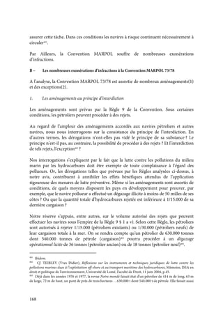 168
assurer cette tâche. Dans ces conditions les navires à risque continuent nécessairement à
circuler401
.
Par Ailleurs, la Convention MARPOL souffre de nombreuses exonérations
d’infractions.
B – Les nombreuses exonérations d’infractions à la Convention MARPOL 73/78
A l’analyse, la Convention MARPOL 73/78 est assortie de nombreux aménagements(1)
et des exceptions(2).
1. Les aménagements au principe d’interdiction
Les aménagements sont prévus par la Règle 9 de la Convention. Sous certaines
conditions, les pétroliers peuvent procéder à des rejets.
Au regard de l’ampleur des aménagements accordés aux navires pétroliers et autres
navires, nous nous interrogeons sur la consistance du principe de l’interdiction. En
d’autres termes, les dérogations n’ont-elles pas vidé le principe de sa substance ? Le
principe n’est-il pas, au contraire, la possibilité de procéder à des rejets ? Et l’interdiction
de tels rejets, l’exception402
?
Nos interrogations s’expliquent par le fait que la lutte contre les pollutions du milieu
marin par les hydrocarbures doit être exempte de toute complaisance à l’égard des
pollueurs. Or, les dérogations telles que prévues par les Règles analysées ci-dessus, à
notre avis, contribuent à annihiler les effets bénéfiques attendus de l’application
rigoureuse des mesures de lutte préventive. Même si les aménagements sont assortis de
conditions, de quels moyens disposent les pays en développement pour prouver, par
exemple, que le navire pollueur a effectué un dégazage illicite à moins de 50 milles de ses
côtes ? Ou que la quantité totale d’hydrocarbures rejetée est inférieure à 1/15.000 de sa
dernière cargaison ?
Notre réserve s’appuie, entre autres, sur le volume autorisé des rejets que peuvent
effectuer les navires sous l’empire de la Règle 9 § 1 a v). Selon cette Règle, les pétroliers
sont autorisés à rejeter 1/15.000 (pétroliers existants) ou 1/30.000 (pétroliers neufs) de
leur cargaison totale à la mer. On se rendra compte qu’un pétrolier de 630.000 tonnes
dont 540.000 tonnes de pétrole (cargaison)403
pourra procéder à un dégazage
opérationnel licite de 36 tonnes (pétrolier ancien) ou de 18 tonnes (pétrolier neuf)404
.
401
Ibidem.
402
Cf. TIEBLEY (Yves Didier), Réflexions sur les instruments et techniques juridiques de lutte contre les
pollutions marines dues à l’exploitation off-shore et au transport maritime des hydrocarbures, Mémoire, DEA en
droit et politique de l’environnement, Université de Lomé, Faculté de Droit, 11 juin 2004, p.45.
403
Déjà dans les années 1976 et 1977, la revue Notre monde faisait état d’un pétrolier de 414 m de long, 63 m
de large, 72 m de haut, un pont de près de trois hectares …630.000 t dont 540.000 t de pétrole. Elle faisait aussi
 