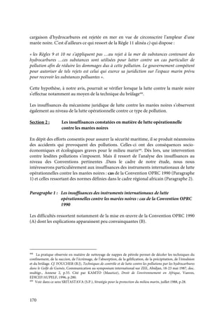 170
cargaison d’hydrocarbures est rejetée en mer en vue de circonscrire l’ampleur d’une
marée noire. C’est d’ailleurs ce qui ressort de la Règle 11 alinéa c) qui dispose :
« les Règles 9 et 10 ne s’appliquent pas …au rejet à la mer de substances contenant des
hydrocarbures …ces substances sont utilisées pour lutter contre un cas particulier de
pollution afin de réduire les dommages dus à cette pollution. Le gouvernement compétent
pour autoriser de tels rejets est celui qui exerce sa juridiction sur l’espace marin prévu
pour recevoir les substances polluantes ».
Cette hypothèse, à notre avis, pourrait se vérifier lorsque la lutte contre la marée noire
s’effectue notamment au moyen de la technique du brûlage408
.
Les insuffisances du mécanisme juridique de lutte contre les marées noires s’observent
également au niveau de la lutte opérationnelle contre ce type de pollution.
Section 2 : Les insuffisances constatées en matière de lutte opérationnelle
contre les marées noires
En dépit des efforts consentis pour assurer la sécurité maritime, il se produit néanmoins
des accidents qui provoquent des pollutions. Celles-ci ont des conséquences socio-
économiques et écologiques graves pour le milieu marin409
. Dès lors, une intervention
contre lesdites pollutions s’imposent. Mais il ressort de l’analyse des insuffisances au
niveau des Conventions pertinentes .Dans le cadre de notre étude, nous nous
intéresserons particulièrement aux insuffisances des instruments internationaux de lutte
opérationnelles contre les marées noires : cas de la Convention OPRC 1990 (Paragraphe
1) et celles ressortant des normes définies dans le cadre régional africain (Paragraphe 2).
Paragraphe 1 : Les insuffisances des instruments internationaux de lutte
opérationnelles contre les marées noires : cas de la Convention OPRC
1990
Les difficultés ressortent notamment de la mise en œuvre de la Convention OPRC 1990
(A) dont les explications apparaissent peu convainquantes (B).
408
La pratique observée en matière de nettoyage de nappes de pétrole permet de déceler les techniques du
confinement, de la succion, de l’écrémage, de l’absorption, de la gélification, de la précipitation, de l’émulsion
et du brûlage. Cf. FOUCHER (B.J), Techniques de contrôle et de lutte contre les pollutions par les hydrocarbures
dans le Golfe de Guinée, Communication au symposium international sur ZEE, Abidjan, 18-23 mai 1987, doc.
multigr., Annexe 2, p.55. Cité par KAMTO (Maurice), Droit de l’environnement en Afrique, Vanves,
EDICEF/AUPELF, 1996, p.280.
409
Voir dans ce sens SRITASTAVA (S.P.), Stratégie pour la protection du milieu marin, juillet 1988, p.28.
 