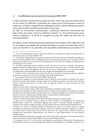 171
A – Les difficultés de mise en œuvre de la Convention OPRC 1990410
Le droit maritime international reconnaît aux États côtiers des pouvoirs d’intervention
sur les navires en difficulté et présentant des risques pour l’environnement marin en
haute mer. A l’analyse, il apparaît une inadéquation entre la volonté affichée par certains
acteurs dans la lutte contre les marées noires et leurs actes.
En effet, les Conventions internationales411
pertinentes admettent l’intervention des
États côtiers pour lutter contre les pollutions marines412
. Le droit d’intervention perçu
comme attentatoire à la liberté de navigation ne peut être utilisé que dans des cas
strictement définis.413
Par ailleurs, avant le déclenchement des opérations d’intervention, l’État côtier doit, sauf
en cas d’urgence qui appelle des mesures immédiates, consulter les autres États mis en
cause par l’accident et en particulier celui du pavillon conformément aux articles 4414
et
410
Voir à titre d’illustration l’article 5 (Mesures à prendre à la réception d’un rapport de pollution par les
hydrocarbures) de la Convention OPRC 1990.
411
Ces pouvoirs d’intervention des autorités maritimes de l’État côtier trouvent désormais leur fondement
dans la Convention OPRC 1990 en remplacement de la Convention de Bruxelles du 29 novembre 1969 sur
l’intervention en haute mer et son protocole d’amendement du 2 novembre 1973 adoptée au lendemain de la
catastrophe de Torrey Canyon.
412
Les États contractants peuvent prendre en haute mer toutes les mesures nécessaires pour prévenir,
atténuer, éliminer les dangers graves et imminents que présente pour leurs côtes ou intérêts connexes, une
pollution ou une menace de pollution des eaux de mer par les hydrocarbures, à la suite d’un accident
susceptible selon toute vraisemblance d’avoir des conséquences dommageables très importantes.
413
L’article 110 de la convention sur le droit de la mer cite la piraterie, le transport d’esclaves, la diffusion
d’émissions non autorisées, navire sans nationalité, refus d’arborer de pavillon.
414
Aux termes de l’article 4 de la Convention OPRC chaque Partie:
a) exige que les capitaines ou autres personnes ayant la charge de navires battant son pavillon ainsi que les
personnes ayant la charge d’unités au large relevant de sa juridiction signalent sans retard tout événement
survenu à bord de leur navire ou de leur unité au large qui entraîne ou risque d’entraîner un rejet
d’hydrocarbures:
i) dans le cas d’un navire, à l’État côtier le plus proche;
ii) dans le cas d’une unité au large, à l’État côtier à la juridiction duquel est soumise l’unité;
b) exige que les capitaines ou autres personnes ayant la charge de navires battant son pavillon ainsi que les
personnes ayant la charge d’unités au large relevant de sa juridiction signalent sans retard tout événement
observé en mer qui entraîne un rejet d’hydrocarbures ou toute présence d’hydrocarbures:
i) dans le cas d’un navire, à l’État côtier le plus proche;
ii) dans le cas d’une unité au large, à l’État côtier à la juridiction duquel est soumise l’unité;
c) exige que les personnes ayant la charge de ports maritimes et d’installations de manutention
d’hydrocarbures relevant de sa juridiction signalent sans retard à l’autorité nationale compétente tout
événement qui entraîne ou risque d’entraîner un rejet d’hydrocarbures ou toute présence d’hydrocarbures;
d) donne à ses navires ou aéronefs chargés de l’inspection des mers et à ses autres services ou agents
compétents des instructions les invitant à signaler sans retard à l’autorité nationale compétente ou, selon le
cas, à l’État côtier le plus proche, tout événement observé en mer, dans un port maritime ou dans une
installation de manutention d’hydrocarbures, qui entraîne un rejet d’hydrocarbures ou toute présence
d’hydrocarbures;
e) prie les pilotes d’aéronefs civils de signaler sans retard à l’État côtier le plus proche tout événement observé
en mer qui entraîne un rejet d’hydrocarbures ou toute présence d’hydrocarbures.
2) Les rapports visés à l’al. 1 a) i) sont faits conformément aux prescriptions élaborées par l’Organisation et
sont fondés sur les directives et principes généraux adoptés par l’Organisation. Les rapports visés aux al. 1) a)
 