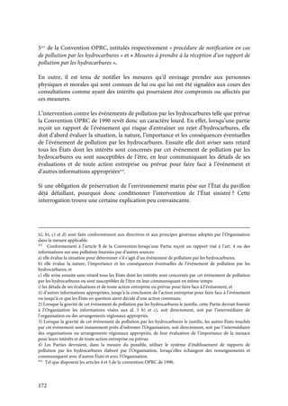 172
5415
de la Convention OPRC, intitulés respectivement « procédure de notification en cas
de pollution par les hydrocarbures » et « Mesures à prendre à la réception d’un rapport de
pollution par les hydrocarbures ».
En outre, il est tenu de notifier les mesures qu’il envisage prendre aux personnes
physiques et morales qui sont connues de lui ou qui lui ont été signalées aux cours des
consultations comme ayant des intérêts qui pourraient être compromis ou affectés par
ces measures.
L’intervention contre les événements de pollution par les hydrocarbures telle que prévue
la Convention OPRC de 1990 revêt donc un caractère lourd. En effet, lorsqu’une partie
reçoit un rapport de l’événement qui risque d’entraîner un rejet d’hydrocarbures, elle
doit d’abord évaluer la situation, la nature, l’importance et les conséquences éventuelles
de l’événement de pollution par les hydrocarbures. Ensuite elle doit aviser sans retard
tous les États dont les intérêts sont concernés par cet événement de pollution par les
hydrocarbures ou sont susceptibles de l’être, en leur communiquant les détails de ses
évaluations et de toute action entreprise ou prévue pour faire face à l’événement et
d’autres informations appropriées416
.
Si une obligation de préservation de l’environnement marin pèse sur l’État du pavillon
déjà défaillant, pourquoi donc conditionner l’intervention de l’État sinistré ? Cette
interrogation trouve une certaine explication peu convaincante.
ii), b), c) et d) sont faits conformément aux directives et aux principes généraux adoptés par l’Organisation
dans la mesure applicable.
415
Conformement à l’article 5 de la Convention lorsqu’une Partie reçoit un rapport visé à l’art. 4 ou des
informations sur une pollution fournies par d’autres sources:
a) elle évalue la situation pour déterminer s’il s’agit d’un événement de pollution par les hydrocarbures;
b) elle évalue la nature, l’importance et les conséquences éventuelles de l’événement de pollution par les
hydrocarbures; et
c) elle avise ensuite sans retard tous les États dont les intérêts sont concernés par cet événement de pollution
par les hydrocarbures ou sont susceptibles de l’être en leur communiquant en même temps:
i) les détails de ses évaluations et de toute action entreprise ou prévue pour faire face à l’événement, et
ii) d’autres informations appropriées, jusqu’à la conclusion de l’action entreprise pour faire face à l’événement
ou jusqu’à ce que les États en question aient décidé d’une action commune.
2) Lorsque la gravité de cet événement de pollution par les hydrocarbures le justifie, cette Partie devrait fournir
à l’Organisation les informations visées aux al. 1 b) et c), soit directement, soit par l’intermédiaire de
l’organisation ou des arrangements régionaux appropriés.
3) Lorsque la gravité de cet événement de pollution par les hydrocarbures le justifie, les autres États touchés
par cet événement sont instamment priés d’informer l’Organisation, soit directement, soit par l’intermédiaire
des organisations ou arrangements régionaux appropriés, de leur évaluation de l’importance de la menace
pour leurs intérêts et de toute action entreprise ou prévue.
4) Les Parties devraient, dans la mesure du possible, utiliser le système d’établissement de rapports de
pollution par les hydrocarbures élaboré par l’Organisation, lorsqu’elles échangent des renseignements et
communiquent avec d’autres États et avec l’Organisation.
416
Tel que disposent les articles 4 et 5 de la convention OPRC de 1990.
 
