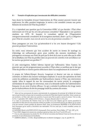 173
B – Tentative d’explication peu convaincante des difficultés constatées
Sans doute les formalités d’avant l’intervention de l’État sinistré peuvent trouver une
explication. En effet, pendant longtemps, le navire a été considéré comme une partie
flottante du territoire de l’État du pavillon417
.
Il y a cependant une question que la Convention OPRC n’a pu élucider : l’État côtier
intervenant est-il lié par les avis des personnes consultées ? Répondant à une question
similaire en 1979, M. Jacquier le consultant spécial de l’Organisation
intergouvernementale consultative de la navigation maritime, disait « qu’il y a obligation
pour l’État de consulter, mais non de suivre les avis des personnes consultées »418
.
Nous partageons cet avis. Car qu’adviendrait-il si les avis étaient divergents ? Cela
pourrait paralyser l’intervention.
En outre, nous estimons que tout accident de navire en termes de naufrage ou
d’abordage est suffisamment grave pour justifier des mesures immédiates. Les
prérogatives reconnues aux États du port par le droit de la mer ne sont-elles pas le reflet
de la défaillance de l’État du pavillon dans ses pouvoirs de contrôle et de surveillance sur
les navires qui portent son pavillon ?419
À cette interrogation, Robert Sabrina répond par l’affirmative. Selon l’auteur, les
pouvoirs qui ont été progressivement accordés à l’État côtier se justifient par le fait que
l’État du pavillon se montre parfois défectueux dans l’accomplissement de sa mission420
.
À propos de l’affaire Olympic Bravery, Langavant et Beurier ont mis en évidence
comment, en dehors des moyens techniques employés, le succès des opérations de lutte
contre les pollutions accidentelles par hydrocarbures impose à l’État, une intervention
rapide. Selon le rapport de mer du commandant du navire précité, la compagnie
néerlandaise de sauvetage est intervenue, mais à la demande tardive de l’administration
française n’a pu avoir d’action efficace. Ce qui a entraîné la pollution du rivage marin
par les hydrocarbures du fait du pompage tardif du contenu des soutes.
417
Selon la Cour permanente de justice internationale, la conséquence du principe de la liberté de la haute
mer est que le navire en haute mer est assimilé au territoire de l’État dont il porte le pavillon. Ainsi, comme sur
son territoire, cet État y fait valoir son autorité, et aucun autre État ne peut y exercer la sienne. Voir en cela,
C.P.J.I., 7 septembre 1927, Affaire LOTUS (France c. Turquie), Recueil, série A. n°10, p.25.
À ce sujet, la Convention des Nations Unies sur le droit de la mer dispose que les navires possèdent la
nationalité de l’État dont ils sont autorisés à battre le pavillon. La Convention précise par ailleurs qu’un navire
n’est pas autorisé à battre pavillon de plusieurs États. Ainsi, les Professeurs RODIÈRE et Du PONTAVICE
font remarquer qu’un navire a forcément une nationalité. S’il n’en avait pas, il serait considéré comme un
navire pirate.
Cf. RODIÈRE (René) et du PONTAVICE (Emmanuel), Droit maritime, Précis Dalloz, 12ème
éd., 1997, p.54.
418
Voir OMCI, Rapport de mission du consultant spécial au Zaïre, du 23 au 27 avril 1979, p.32.
419
Voir en cela notamment, les articles 94, 192, 235 de la Convention des Nations Unies sur le droit de la mer
et l’article 21 de la Déclaration de Stockholm.
420
SABRINA (Robert), « L’Erika : Responsabilité pour un désastre écologique », op. cit., pp.168-172.
 