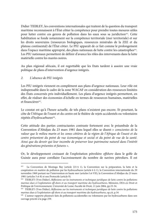 175
Didier TIEBLEY, les conventions internationales qui traitent de la question du transport
maritime reconnaissent à l’État côtier la compétence pour prendre toutes mesures utiles
pour lutter contre ces genres de pollution dans les eaux sous sa juridiction423
. Cette
habilitation se fonde notamment sur la compétence territoriale (mer territoriale) et sur
les droits souverains (ressources biologiques, ressources minérales de la ZEE et du
plateau continental) de l’État côtier. Le PIU apparaît de ce fait comme le prolongement
dans l’espace maritime approprié, des plans nationaux de lutte contre les catastrophes424
.
Les PIU nationaux permettent de définir d’avance les rôles des intervenants dans la lutte
matérielle contre les marées noires.
Au plan régional africain, il est regrettable que les Etats tardent à assoire une vraie
politique de plans d’intervention d’urgence intégrés.
2. L’absence de PIU intégrés
Les PIU intégrés viennent en complément aux plans d’urgence nationaux. Leur rôle est
indispensable dans le cadre de la zone WACAF en considération des ressources limitées
des États concernés pris individuellement. Les plans d’urgence intégrés permettent, en
effet, de réaliser des économies d’échelle en termes de ressources humaines, matérielles
et financières425
.
Le constat est qu’à l’heure actuelle, de tels plans n’existent pas encore. Et pourtant, la
côte de l’Afrique de l’ouest et du centre est le théâtre de rejets accidentels ou volontaires
répétés d’hydrocarbures426
.
Cette attitude des parties contractantes contraste fortement avec le préambule de la
Convention d’Abidjan du 23 mars 1981 dans lequel elles se disent :« conscientes de la
valeur que le milieu marin et les zones côtières de la région de l’Afrique de l’ouest et du
centre présentent du point de vue économique et social et du point de vue de la santé.
Ainsi que du devoir qui leur incombe de préserver leur patrimoine naturel dans l’intérêt
des générations présentes et futures ».
Or, le développement croissant de l’exploitation pétrolière offshore dans le golfe de
Guinée aura pour corollaire l’accroissement du nombre de navires pétroliers. Il est
423
La Convention de Montego Bay (article 221 § 1), la Convention sur la préparation, la lutte et la
coopération en matière de pollution par les hydrocarbures (article 6 § 1), la Convention internationale du 29
novembre 1969 portant sur l’intervention en haute mer (articles I et VII), la Convention d’Abidjan du 23 mars
1981 (articles 5 et 8) et son Protocole (article 9).
424
TIEBLEY (Yves Didier), Réflexions sur les instruments et techniques juridiques de lutte contre les pollutions
marines dues à l’exploitation off-shore et au transport maritime des hydrocarbures, Mémoire, DEA en Droit et
Politique de l’environnement, Université de Lomé, Faculté de Droit, 11 juin 2004, pp.33-34.
425
TIEBLEY (Yves Didier), Réflexions sur les instruments et techniques juridiques de lutte contre les pollutions
marines dues à l’exploitation off-shore et au transport maritime des hydrocarbures, op.cit, p.34
426
L’auteur rapporte plusieurs faits de pollutions accidentelles ou volontaires par les hydrocarbures dans son
ouvrage précité à la page 259.
 