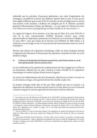 176
indéniable que les pétroliers d’anciennes générations, aux coûts d’exploitation très
avantageux, recueilleront la faveur des affréteurs opérant dans la zone. Il n’est pas du
tout exagéré d’affirmer que la zone WACAF constitue un lieu privilégié pour les navires
sous-normes. Cette situation a d’ailleurs été soulignée par O. B. Oluwole, secrétaire
général du Mémorandum d’Abuja, qui affirmait : « La sous région de l’Afrique du Centre
et de l’Ouest est un havre sûr fréquenté par les boîtes rouillées et de vieux navires »427
.
Au regard de l’urgence de la situation, il est clair que les États de la zone WACAF et
ceux de la zone communautaire UEMOA devraient s’activer pour rendre
opérationnelles les dispositions pertinentes du Protocole à la Convention d’Abidjan du
23 mars 1981428
, ainsi que l’esprit de la Directive de l’UEMOA de 2008 relative à la
recherche et au sauvetage en mer et à la protection de l’environnement marin au sein de
l’UEMOA429
.
Hormis cette absence de coopération interétatique réelle, les textes juridiques précités
n’organisent pas clairement le financement des opérations conjointes de lutte en cas de
situation critique.
B – L’absence de clarification de l’épineuse question des coûts d’intervention en cas de
lutte opérationnelle contre les marées noires
La non-clarification de la question du remboursement des frais engagés par un État en
cas d’assistance sollicitée par un autre constitue le talon d’Achille de la coopération
interétatique en matière de plans d’intervention d’urgence.
Au niveau du remboursement des frais d’assistance sollicités par un État à un autre en
cas de situation critique, cette question devrait être clarifiée au plus vite.
Le premier avantage réside dans le fait que l’État sollicité qui met ses moyens à la
disposition du sollicitant sera beaucoup plus motivé à le faire dans le cas où le Protocole
viendrait à imputer le coût des opérations de lutte dans le chef du sollicitant.
427
Ces propos sont tirés de l’allocution de Monsieur B. O. OLUWOLE, Secrétaire général du Mémorandum
d’Abuja, prononcée lors de la réunion du 26ème
Conseil Annuel de l’Association de Gestion des Ports de
l’Afrique de l’Ouest et du Centre (AGPAOC). Cette rencontre s’est tenue en Angola du 20 au 25 janvier 2003.
Cf. ZINSOU (Amour Christian), « Le Mémorandum d’entente (MOU) d’Abuja et sa mise en œuvre au Congo
», in Neptunus, Centre de Droit Maritime et Océanique, Université de Nantes, Vol. 15, n°1, 2009, p.2. Cet
article peut également être consulté en ligne sur le site http://www.cdmo.univ-nantes.fr/centre-droit-
maritimeoceanique/cdmo.
428
Voir les articles 3 et 5 de la Convention relative à la coopération en matière de protection et de mise en
valeur du milieu marin et des zones côtières de l’Afrique de l’Ouest et du Centre de 1981 ou convention
d’Abidjan.
429
Aux termes de l’article 10 de la Directive, « l’Union veille à mettre en place et à prendre en charge le plan
POLMAR communautaire ». Mais ce dispositif sous régional reste encore au stade de l’imagination, car l’article
10 alinéa 2 indique que le plan POLMAR est activé par le dispositif sous régional pour assister tout État
membre concerné.
 