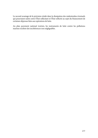 177
Le second avantage de la précision réside dans la dissipation des malentendus éventuels
qui pourraient naître entre l’État sollicitant et l’État sollicité au sujet du financement de
certaines dépenses liées aux opérations de lutte.
Au plan purement national ivoirien, les instruments de lutte contre les pollutions
marines recèlent des incohérences non négligeables.
 