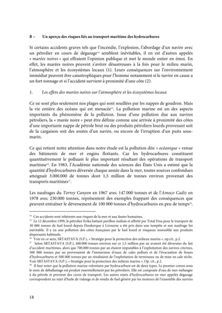 18
B – Un aperçu des risques liés au transport maritime des hydrocarbures
Si certains accidents graves tels que l’incendie, l’explosion, l’abordage d’un navire avec
un pétrolier en cours de dégazage14
semblent inévitables, il en est d’autres appelés
« marées noires » qui effraient l’opinion publique et met le monde entier en émoi. En
effet, les marées noires peuvent s’avérer désastreuses à la fois pour le milieu marin,
l’atmosphère et les écosystèmes locaux (1). Leurs conséquences sur l’environnement
immédiat peuvent être catastrophiques pour l’homme notamment si le navire en cause a
un fort tonnage et si l’accident survient à proximité d’une côte (2).
1. Les effets des marées noires sur l’atmosphère et les écosystèmes locaux
Ce ne sont plus seulement nos plages qui sont souillées par les nappes de goudron. Mais
la vie entière des océans qui est menacée15
. La pollution marine est un des aspects
importants du phénomène de la pollution. Issue d’une pollution due aux navires
pétroliers, la « marée noire » peut être définie comme une arrivée à proximité des côtes
d’une importante nappe de pétrole brut ou des produits pétroliers lourds provenant soit
de la cargaison soit des soutes d’un navire, ou encore de l’irruption d’un puits sous-
marin.
Ce qui retient notre attention dans notre étude est la pollution dite « océanique » venue
des bâtiments de mer et engins flottants. Car les hydrocarbures constituent
quantitativement le polluant le plus important résultant des opérations de transport
maritime16
. En 1983, l’Académie nationale des sciences des États Unis a estimé que la
quantité d’hydrocarbures déversée chaque année dans la mer, toutes sources confondues
atteignait 3.000.000 de tonnes dont 1,5 million de tonnes environ provenait des
transports maritimes17
.
Les naufrages du Torrey Canyon en 1967 avec 147.000 tonnes et de l’Amoco Cadiz en
1978 avec 230.000 tonnes, représentent des exemples frappant des conséquences que
peuvent entraîner le déversement de 100 000 tonnes d’hydrocarbures en peu de temps18
.
14
Ces accidents sont inhérents aux risques de la mer et aux fautes humaines.
15
Le 12 décembre 1999, le pétrolier Erika battant pavillon maltais et affrété par Total Fina pour le transport de
30 000 tonnes de fuel lourd depuis Dunkerque à Livourne a été pris dans une tempête et son naufrage fut
inévitable. Il y eu une pollution des côtes françaises par le fuel lourd et visqueux insensible aux produits
dispersants habituels.
16
Voir en ce sens, SRTASTAVA (S.P.), « Stratégie pour la protection des milieux marins », op.cit., p.2.
17
Selon SRTASTAVA (S.P.), 400.000 tonnes environ sur ce 1,5 million par an avaient été déversées du fait
d’accident maritimes, alors que 700.000 tonnes par an étaient imputables à l’exploitation des navires citernes,
300 000 tonnes par an provenaient de l’immersion d’eaux de cales pollués et de l’évacuation de boues
d’hydrocarbures et 500 000 tonnes par an résultaient de l’exploitation de terminaux ou de mise en cale sèche.
Voir SRTASTAVA (S.P.), « Stratégie pour la protection des milieux marins », Op. cit., p.2.
18
Il faut noter que la pollution marine volontaire par hydrocarbure est de deux types. Le premier connu sous
le nom de déballastage est produit essentiellement par les pétroliers. Elle est composée d’eau de mer mélangée
à du pétrole et provient des cuves de transport. Les autres rejets d’hydrocarbures en mer appelés dégazage
correspondent au rejet d’huile de vidange et de résidu de fuel généré par les moteurs de l’ensemble des navires
 